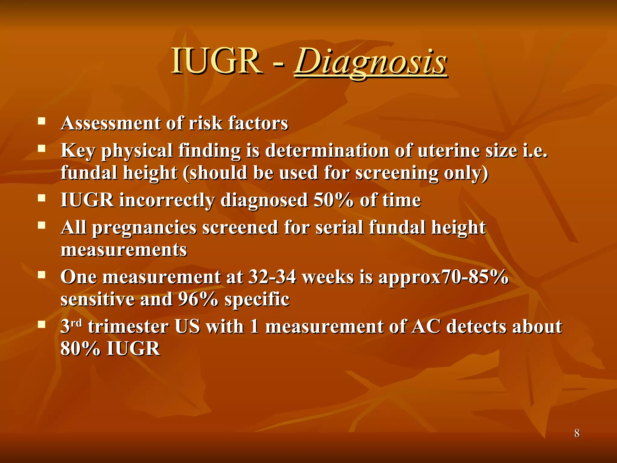 IUGR -  Diagnosis Assessment of risk factors Key physical finding is determination of uterine size i.e. fundal height (should be used for screening only) IUGR incorrectly diagnosed 50% of time All pregnancies screened for serial fundal height measurements One measurement at 32-34 weeks is approx70-85% sensitive and 96% specific 3 rd  trimester US with 1 measurement of AC detects about 80% IUGR 