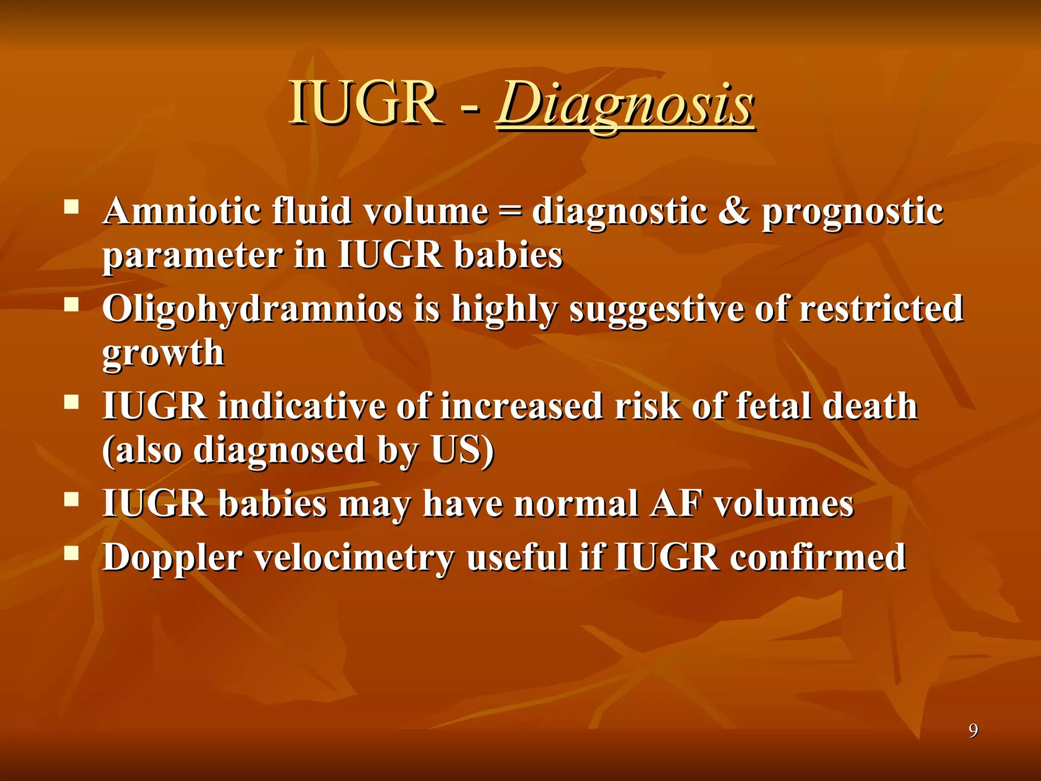 IUGR -  Diagnosis Amniotic fluid volume = diagnostic & prognostic parameter in IUGR babies Oligohydramnios is highly suggestive of restricted growth  IUGR indicative of increased risk of fetal death (also diagnosed by US)  IUGR babies may have normal AF volumes Doppler velocimetry useful if IUGR confirmed  