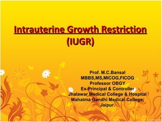 Intrauterine Growth Restriction
             (IUGR)

                     Prof. M.C.Bansal
                 MBBS,MS,MICOG,FICOG
                     Professor OBGY
                 Ex-Principal & Controller
            Jhalawar Medical College & Hospital
             Mahatma Gandhi Medical College,
                          Jaipur.
 