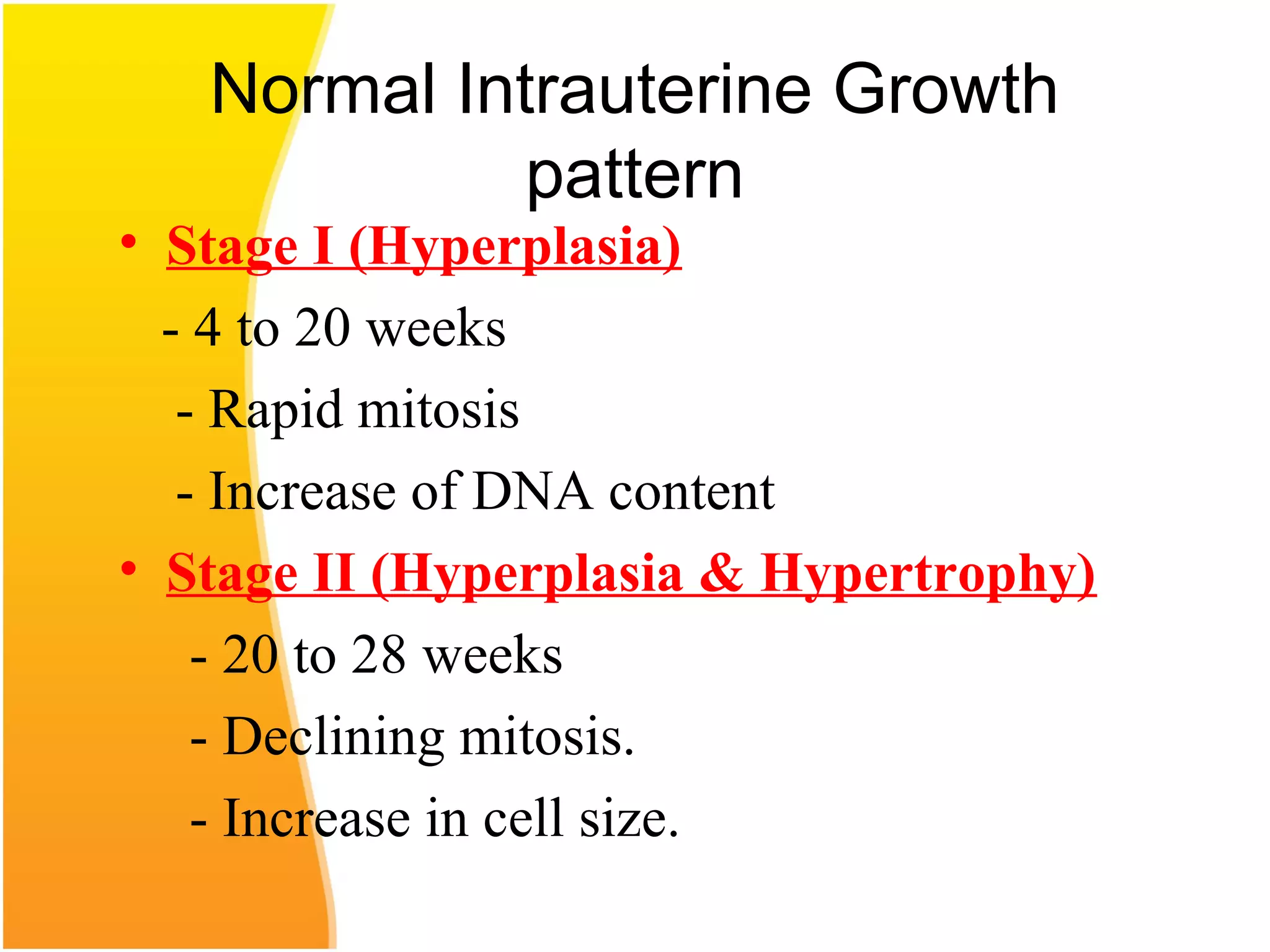 Normal Intrauterine Growth
pattern
• Stage I (Hyperplasia)
- 4 to 20 weeks
- Rapid mitosis
- Increase of DNA content
• Stage II (Hyperplasia & Hypertrophy)
- 20 to 28 weeks
- Declining mitosis.
- Increase in cell size.
 