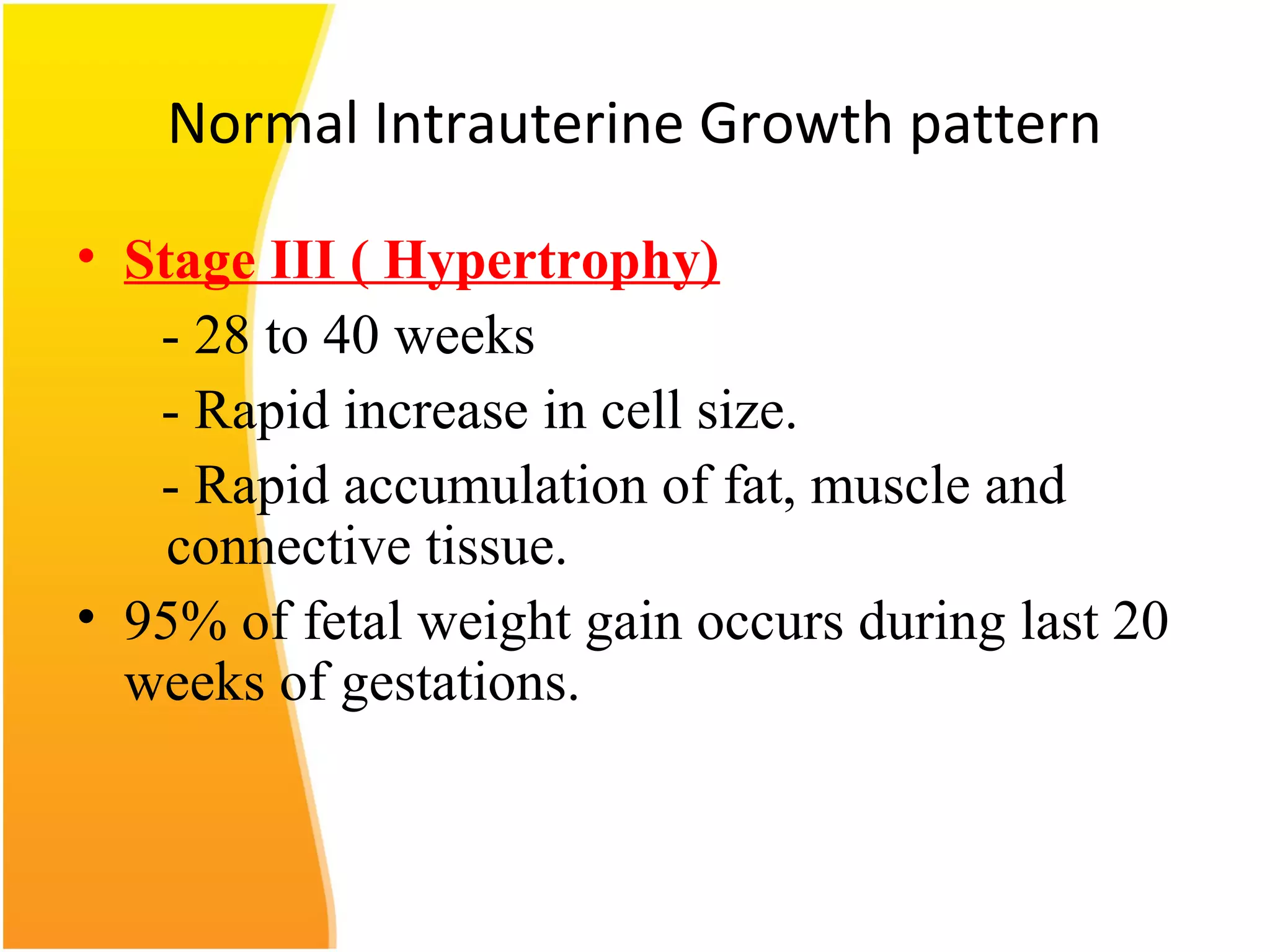 Normal Intrauterine Growth pattern
• Stage III ( Hypertrophy)
- 28 to 40 weeks
- Rapid increase in cell size.
- Rapid accumulation of fat, muscle and
connective tissue.
• 95% of fetal weight gain occurs during last 20
weeks of gestations.
 