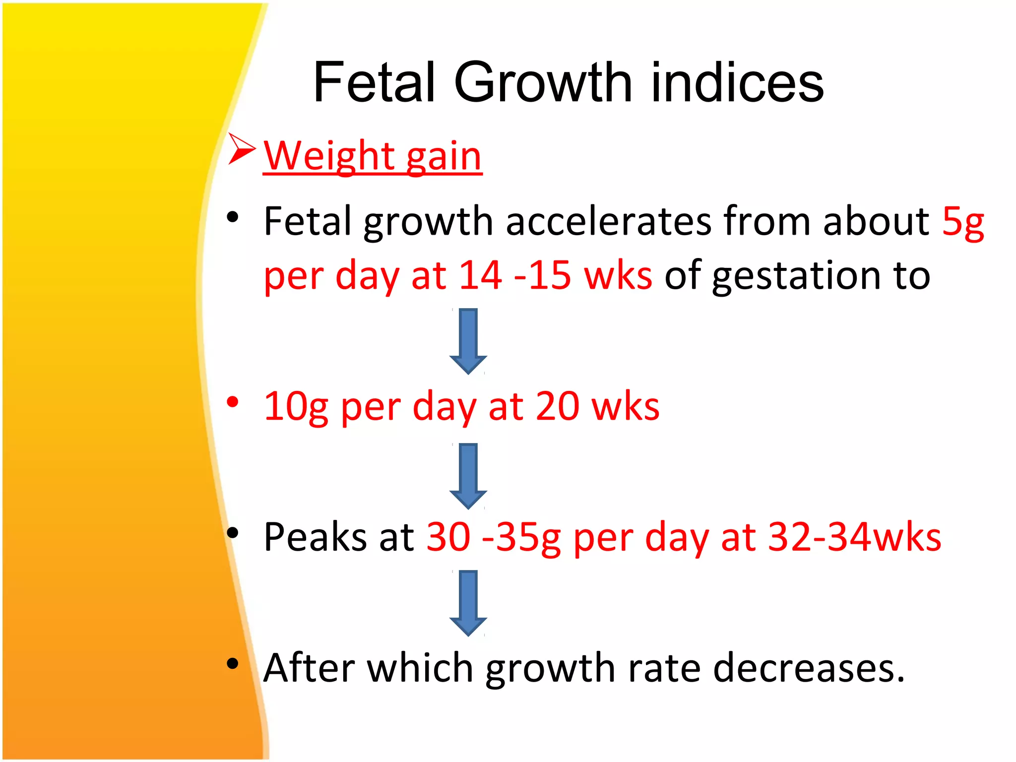 Weight gain
• Fetal growth accelerates from about 5g
per day at 14 -15 wks of gestation to
• 10g per day at 20 wks
• Peaks at 30 -35g per day at 32-34wks
• After which growth rate decreases.
Fetal Growth indices
 