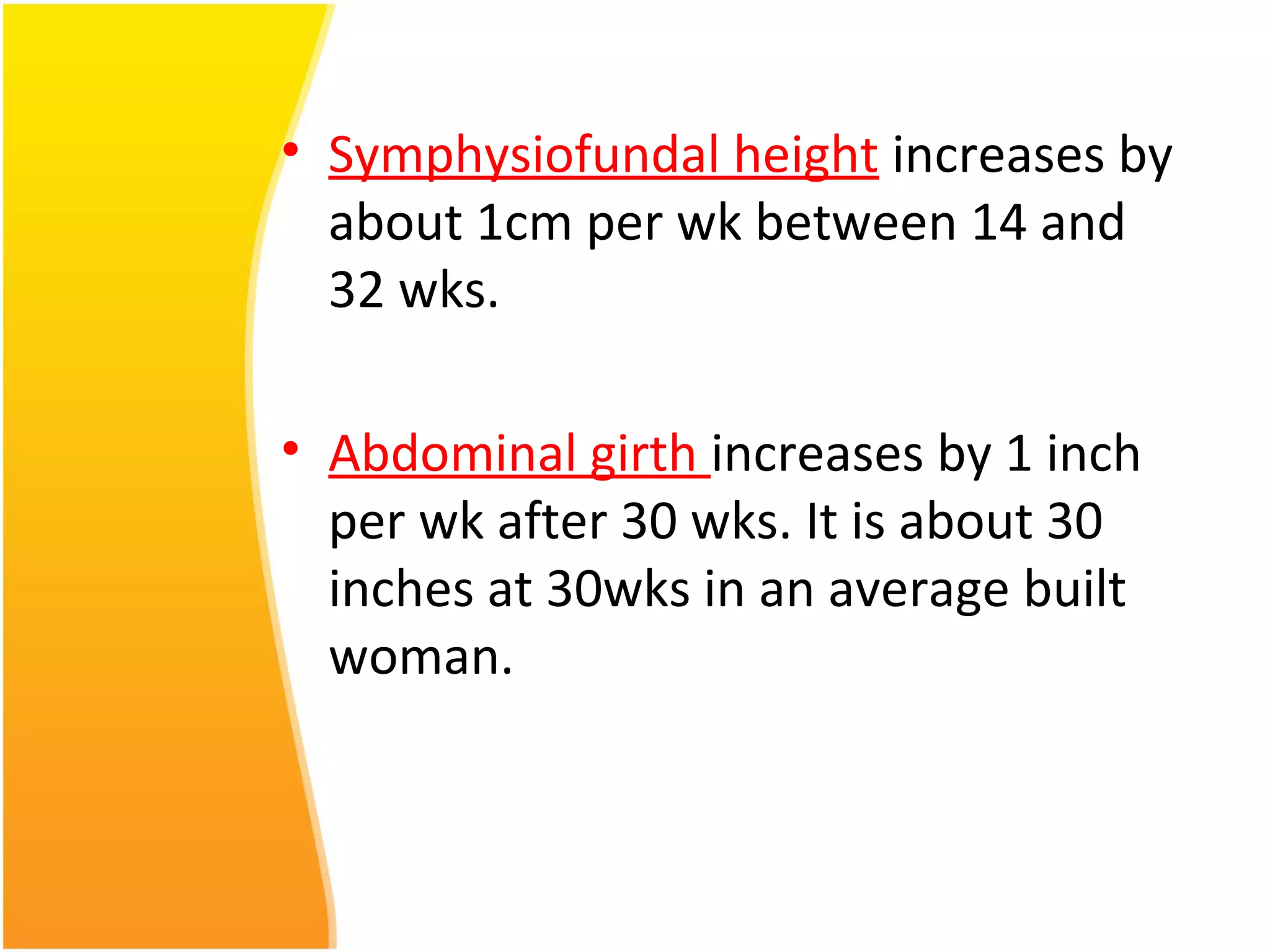 • Symphysiofundal height increases by
about 1cm per wk between 14 and
32 wks.
• Abdominal girth increases by 1 inch
per wk after 30 wks. It is about 30
inches at 30wks in an average built
woman.
 