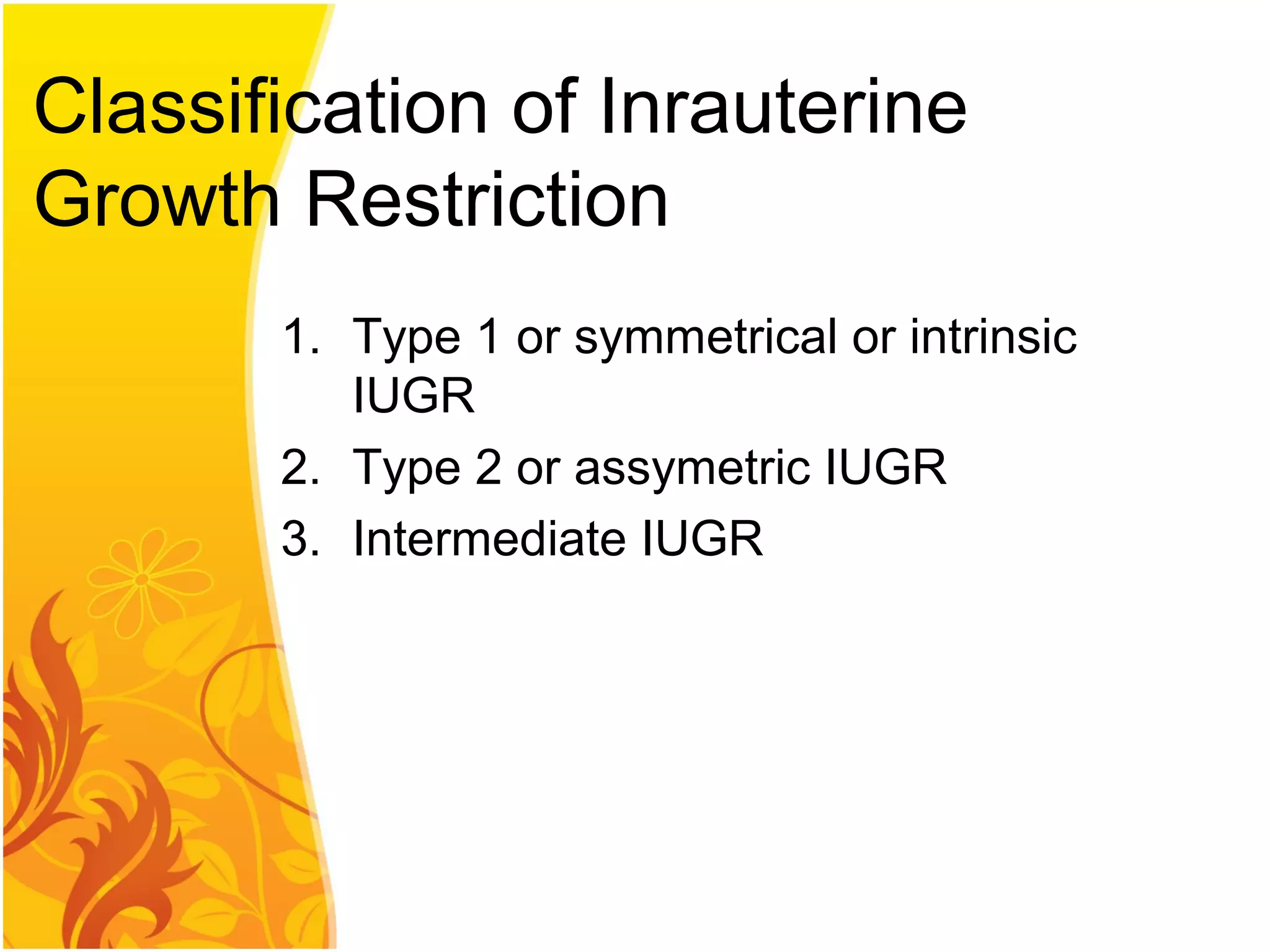 Classification of Inrauterine
Growth Restriction
1. Type 1 or symmetrical or intrinsic
IUGR
2. Type 2 or assymetric IUGR
3. Intermediate IUGR
 