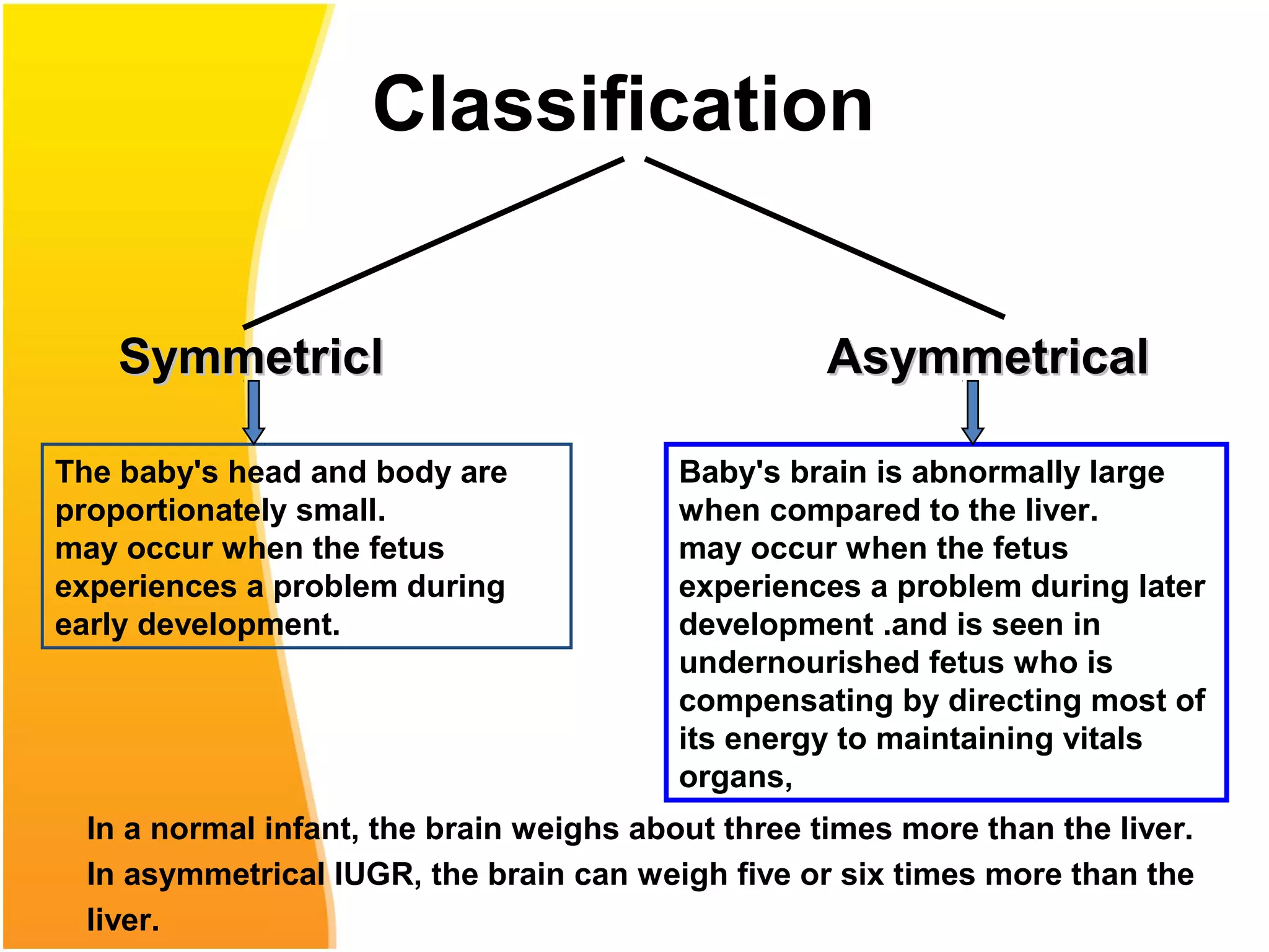 Classification
SymmetricSymmetricll AAsymmetricalsymmetrical
Baby's brain is abnormally large
when compared to the liver.
may occur when the fetus
experiences a problem during later
development .and is seen in
undernourished fetus who is
compensating by directing most of
its energy to maintaining vitals
organs,
The baby's head and body are
proportionately small.
may occur when the fetus
experiences a problem during
early development.
In a normal infant, the brain weighs about three times more than the liver.
In asymmetrical IUGR, the brain can weigh five or six times more than the
liver.
 