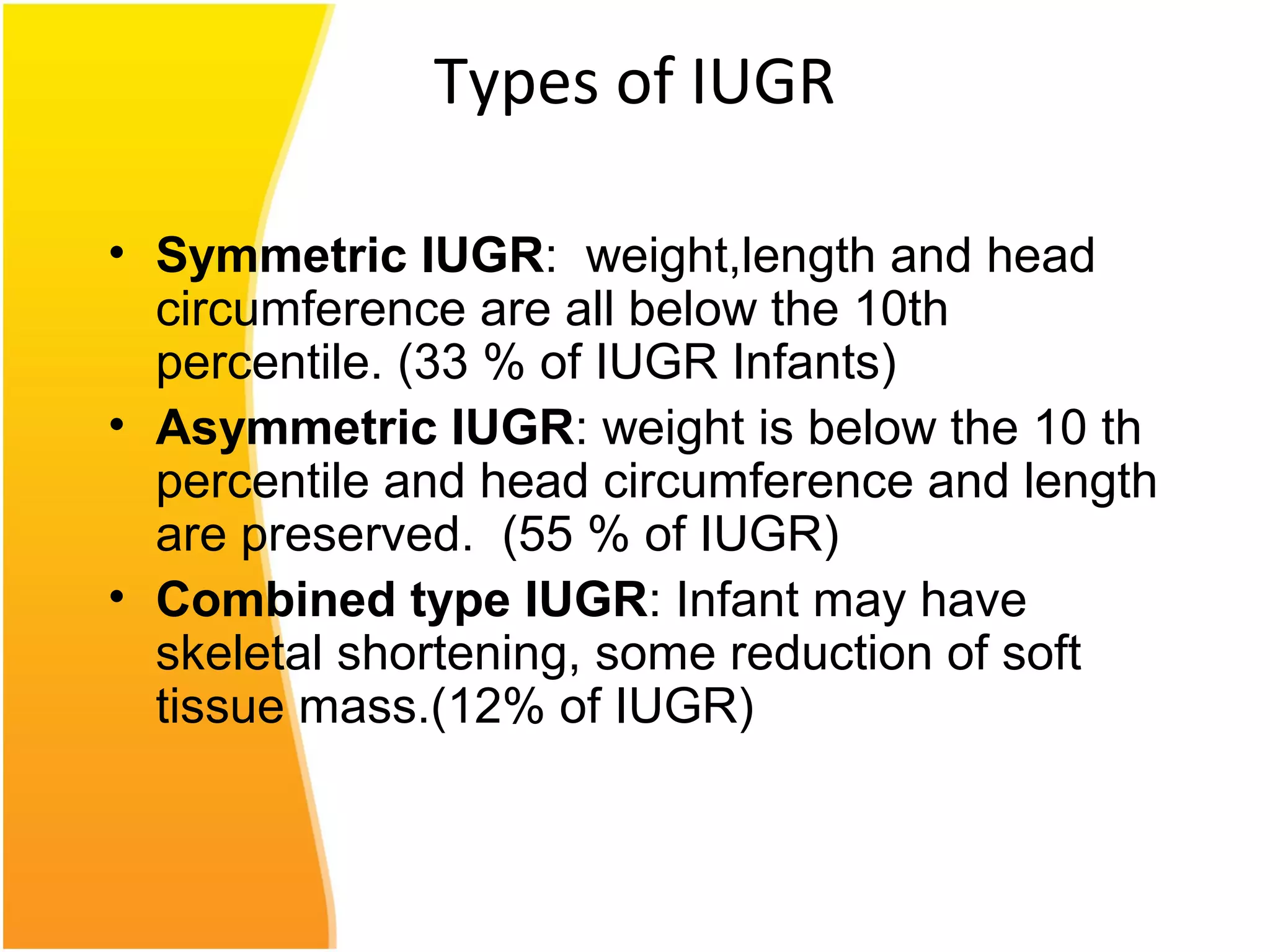 Types of IUGR
• Symmetric IUGR: weight,length and head
circumference are all below the 10th
percentile. (33 % of IUGR Infants)
• Asymmetric IUGR: weight is below the 10 th
percentile and head circumference and length
are preserved. (55 % of IUGR)
• Combined type IUGR: Infant may have
skeletal shortening, some reduction of soft
tissue mass.(12% of IUGR)
 