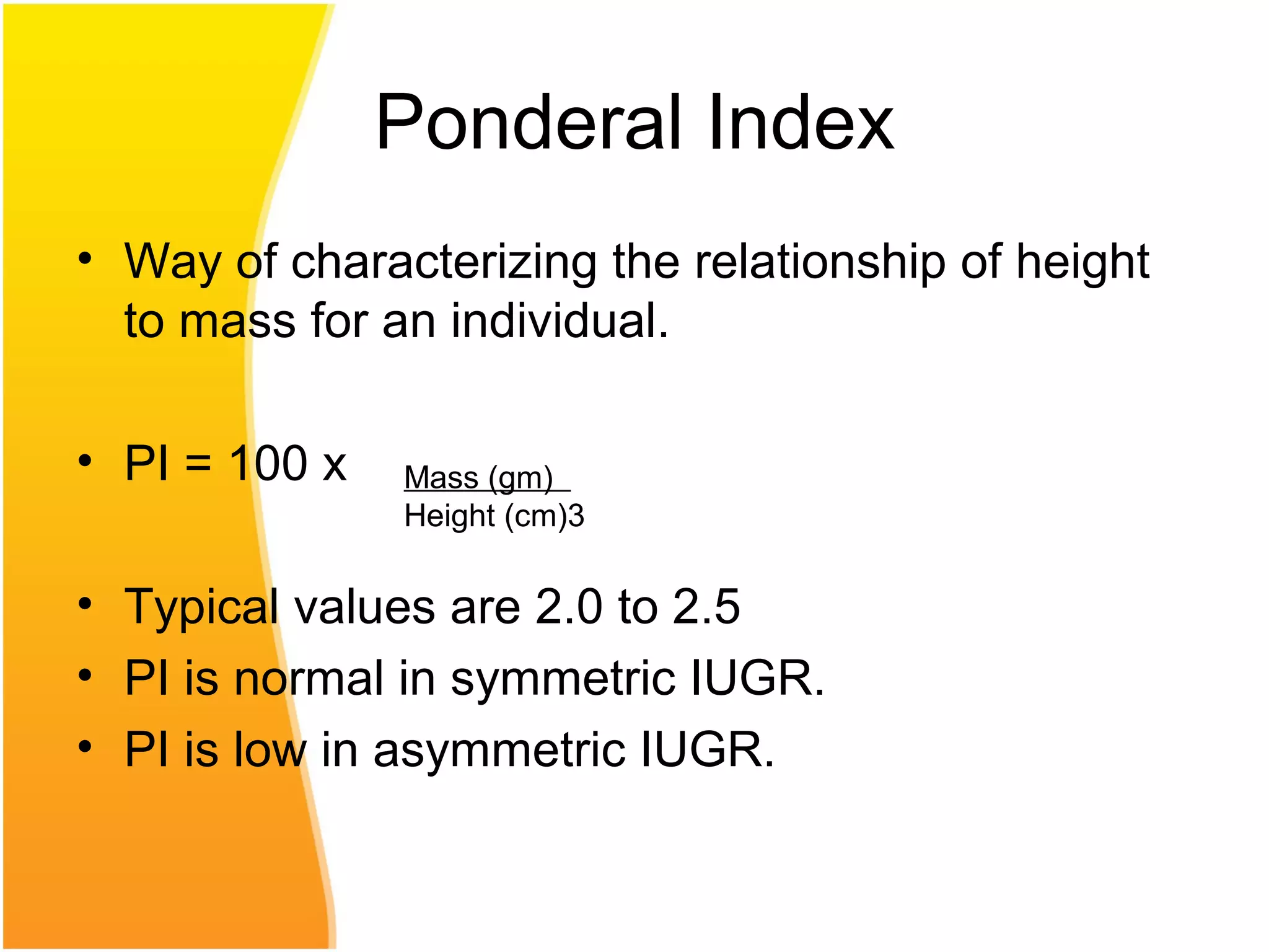 Ponderal Index
• Way of characterizing the relationship of height
to mass for an individual.
• PI = 100 x
• Typical values are 2.0 to 2.5
• PI is normal in symmetric IUGR.
• PI is low in asymmetric IUGR.
Mass (gm)
Height (cm)3
 