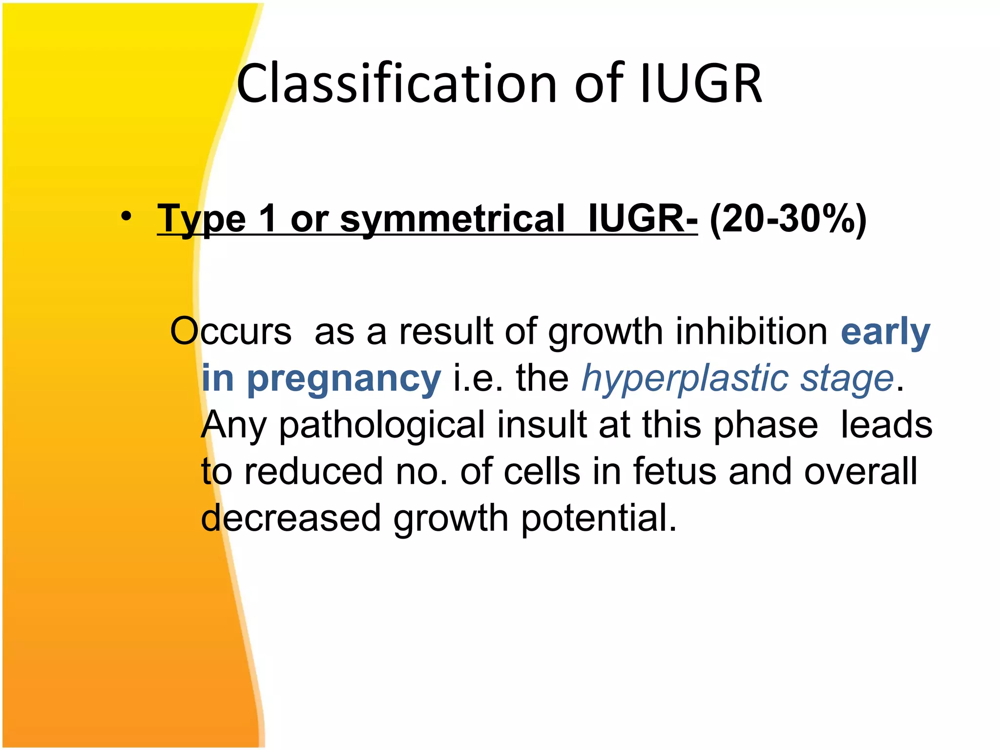 Classification of IUGR
• Type 1 or symmetrical IUGR- (20-30%)
Occurs as a result of growth inhibition early
in pregnancy i.e. the hyperplastic stage.
Any pathological insult at this phase leads
to reduced no. of cells in fetus and overall
decreased growth potential.
 