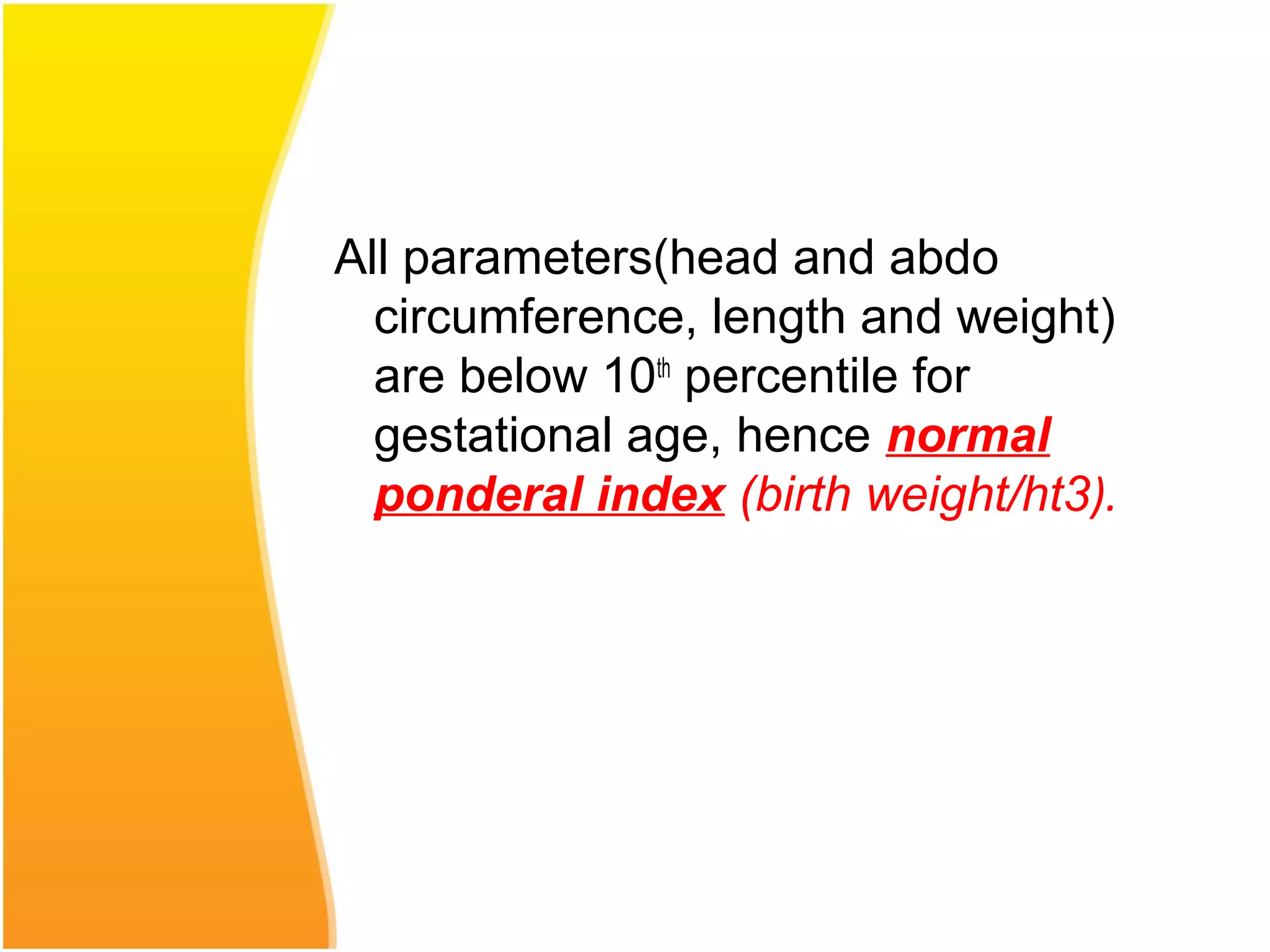 All parameters(head and abdo
circumference, length and weight)
are below 10th
percentile for
gestational age, hence normal
ponderal index (birth weight/ht3).
 