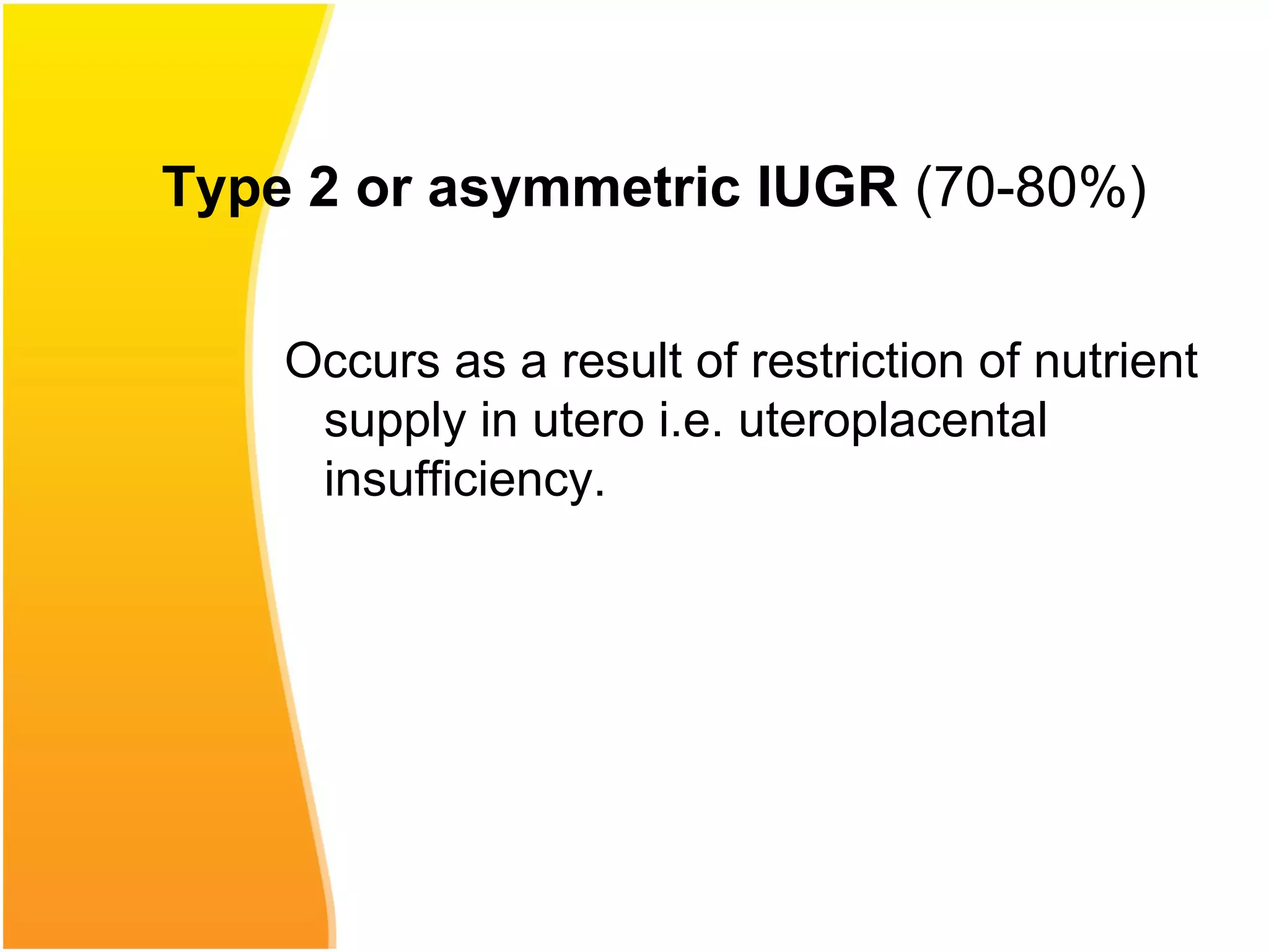 Type 2 or asymmetric IUGR (70-80%)
Occurs as a result of restriction of nutrient
supply in utero i.e. uteroplacental
insufficiency.
 