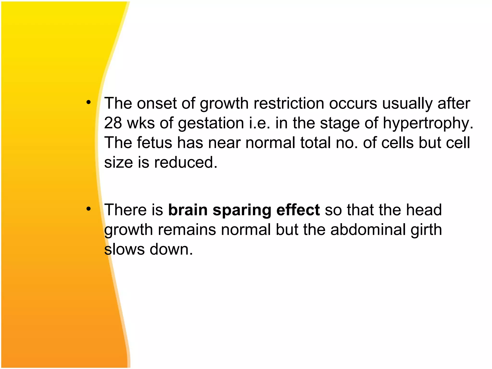• The onset of growth restriction occurs usually after
28 wks of gestation i.e. in the stage of hypertrophy.
The fetus has near normal total no. of cells but cell
size is reduced.
• There is brain sparing effect so that the head
growth remains normal but the abdominal girth
slows down.
 