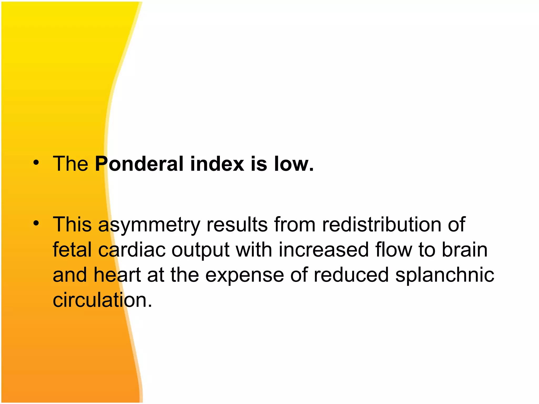 • The Ponderal index is low.
• This asymmetry results from redistribution of
fetal cardiac output with increased flow to brain
and heart at the expense of reduced splanchnic
circulation.
 