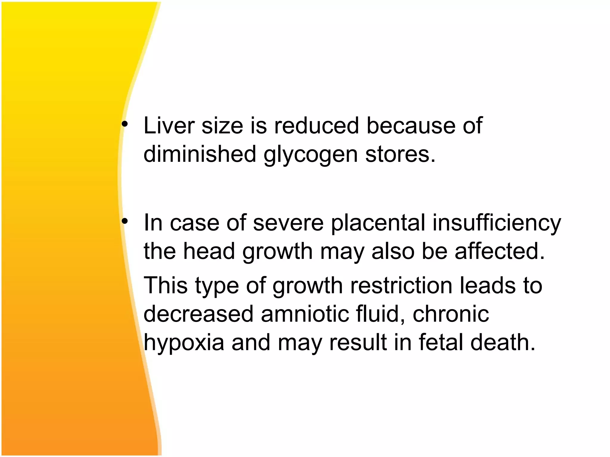 • Liver size is reduced because of
diminished glycogen stores.
• In case of severe placental insufficiency
the head growth may also be affected.
This type of growth restriction leads to
decreased amniotic fluid, chronic
hypoxia and may result in fetal death.
 