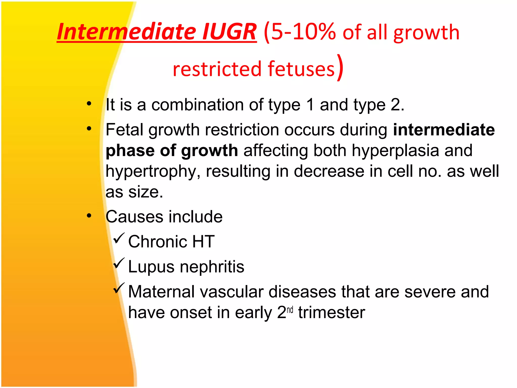 Intermediate IUGR (5-10% of all growth
restricted fetuses)
• It is a combination of type 1 and type 2.
• Fetal growth restriction occurs during intermediate
phase of growth affecting both hyperplasia and
hypertrophy, resulting in decrease in cell no. as well
as size.
• Causes include
Chronic HT
Lupus nephritis
Maternal vascular diseases that are severe and
have onset in early 2nd
trimester
 