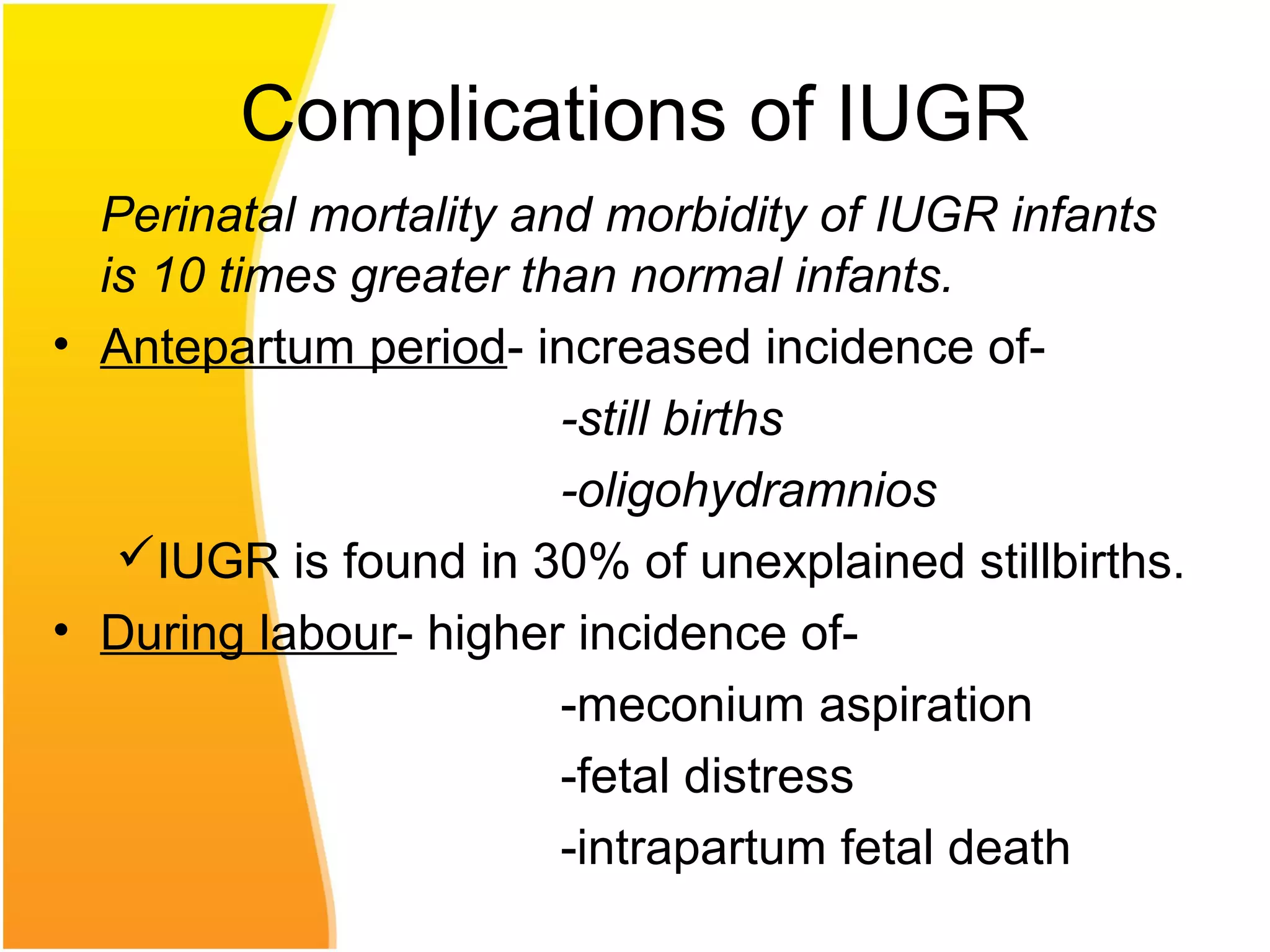 Complications of IUGR
Perinatal mortality and morbidity of IUGR infants
is 10 times greater than normal infants.
• Antepartum period- increased incidence of-
-still births
-oligohydramnios
IUGR is found in 30% of unexplained stillbirths.
• During labour- higher incidence of-
-meconium aspiration
-fetal distress
-intrapartum fetal death
 