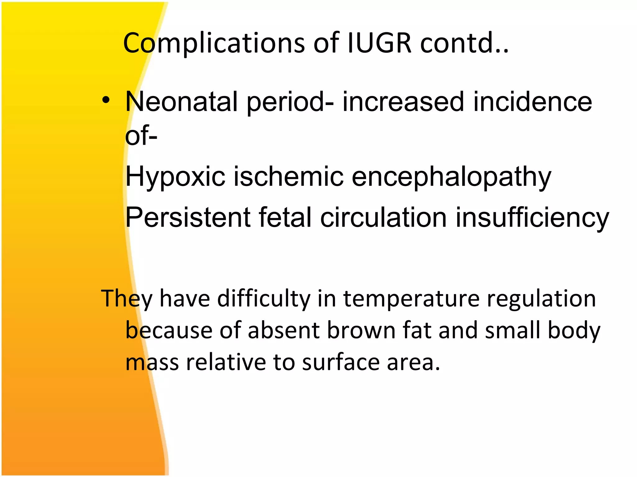 Complications of IUGR contd..
• Neonatal period- increased incidence
of-
Hypoxic ischemic encephalopathy
Persistent fetal circulation insufficiency
They have difficulty in temperature regulation
because of absent brown fat and small body
mass relative to surface area.
 