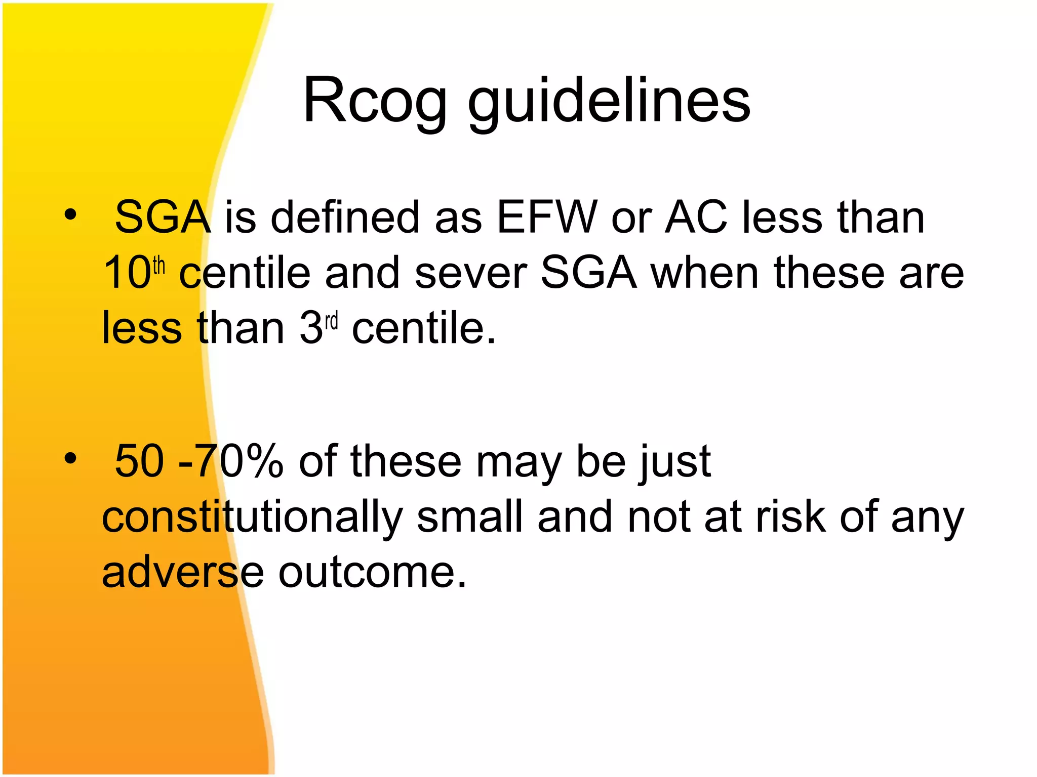 Rcog guidelines
• SGA is defined as EFW or AC less than
10th
centile and sever SGA when these are
less than 3rd
centile.
• 50 -70% of these may be just
constitutionally small and not at risk of any
adverse outcome.
 