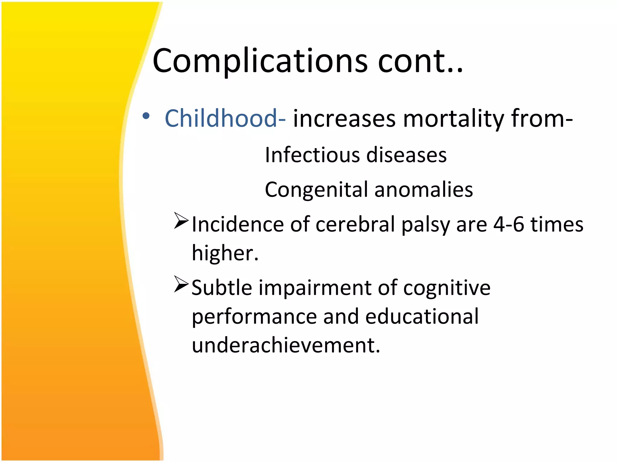 Complications cont..
• Childhood- increases mortality from-
Infectious diseases
Congenital anomalies
Incidence of cerebral palsy are 4-6 times
higher.
Subtle impairment of cognitive
performance and educational
underachievement.
 