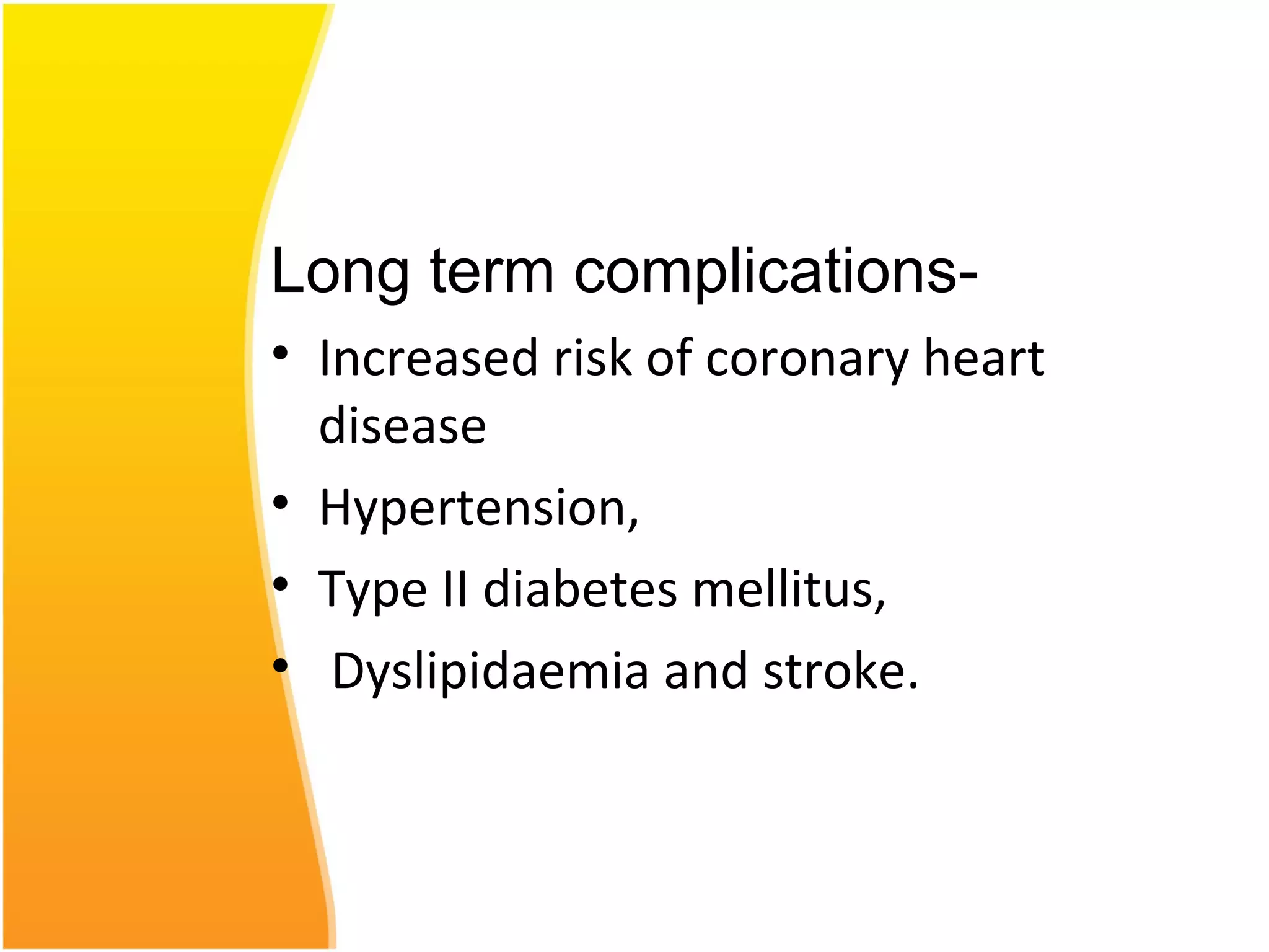 Long term complications-
• Increased risk of coronary heart
disease
• Hypertension,
• Type II diabetes mellitus,
• Dyslipidaemia and stroke.
 