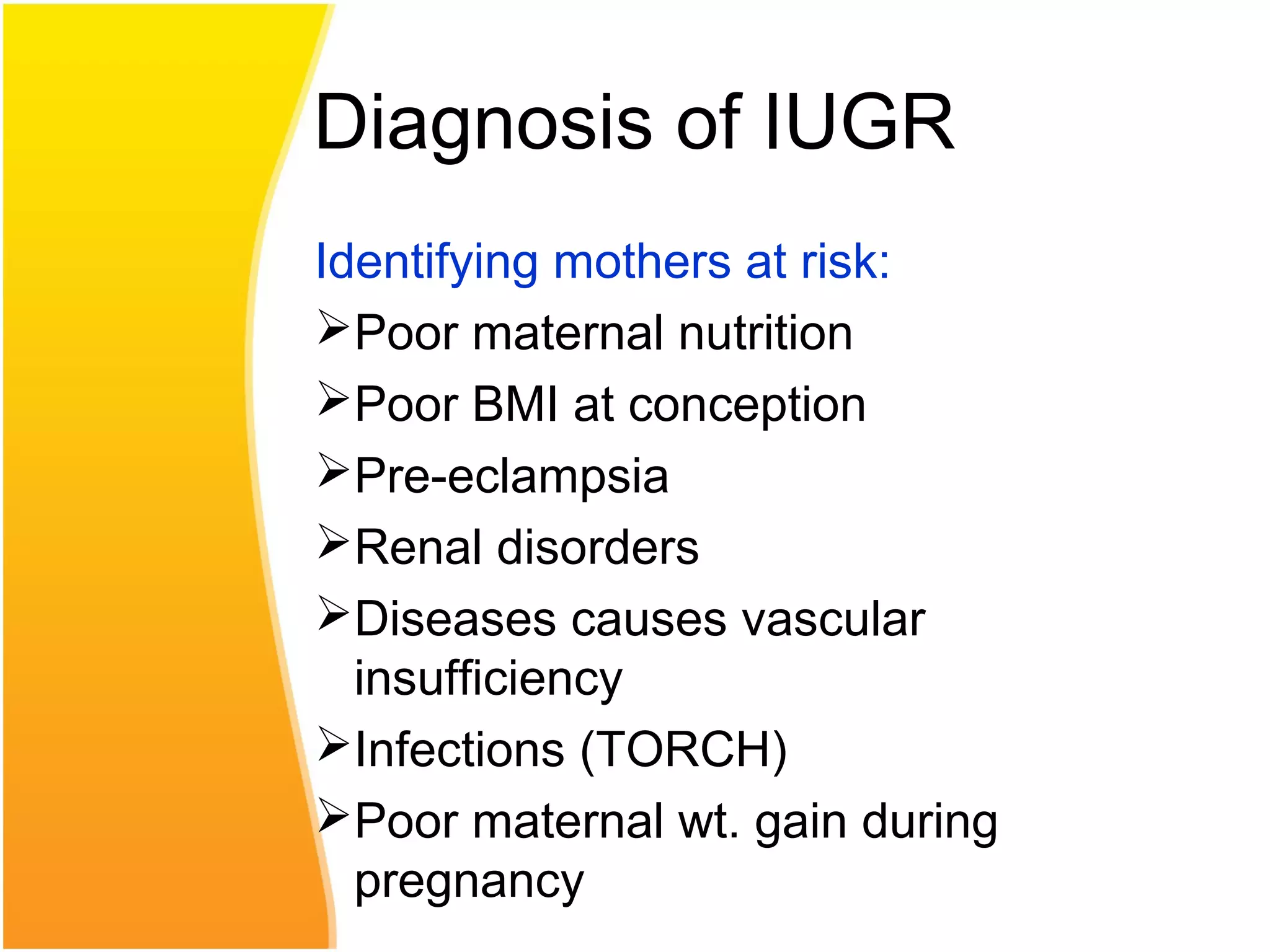 Diagnosis of IUGR
Identifying mothers at risk:
Poor maternal nutrition
Poor BMI at conception
Pre-eclampsia
Renal disorders
Diseases causes vascular
insufficiency
Infections (TORCH)
Poor maternal wt. gain during
pregnancy
 