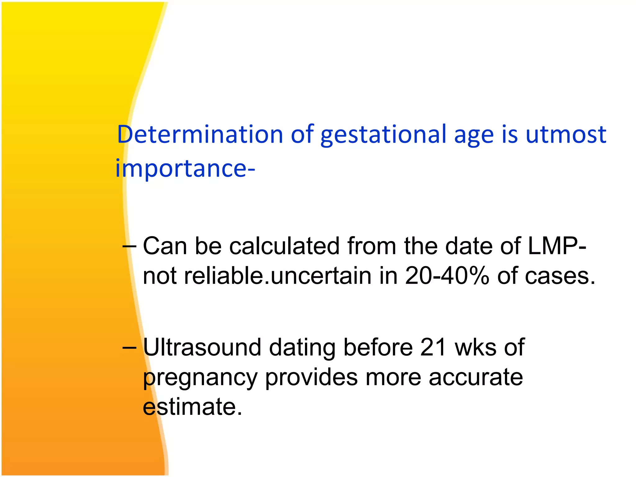 Determination of gestational age is utmost
importance-
– Can be calculated from the date of LMP-
not reliable.uncertain in 20-40% of cases.
– Ultrasound dating before 21 wks of
pregnancy provides more accurate
estimate.
 
