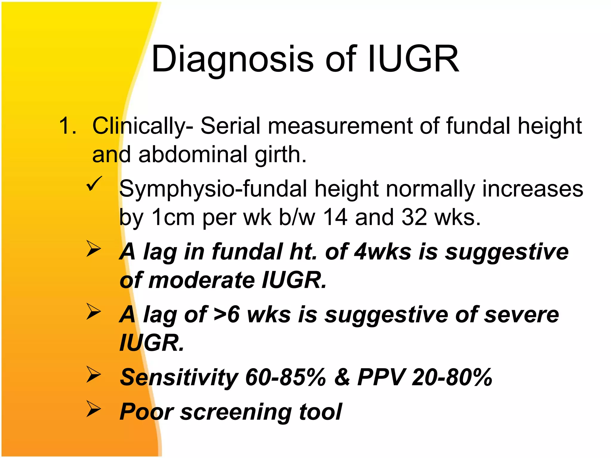 Diagnosis of IUGR
1. Clinically- Serial measurement of fundal height
and abdominal girth.
 Symphysio-fundal height normally increases
by 1cm per wk b/w 14 and 32 wks.
 A lag in fundal ht. of 4wks is suggestive
of moderate IUGR.
 A lag of >6 wks is suggestive of severe
IUGR.
 Sensitivity 60-85% & PPV 20-80%
 Poor screening tool
 