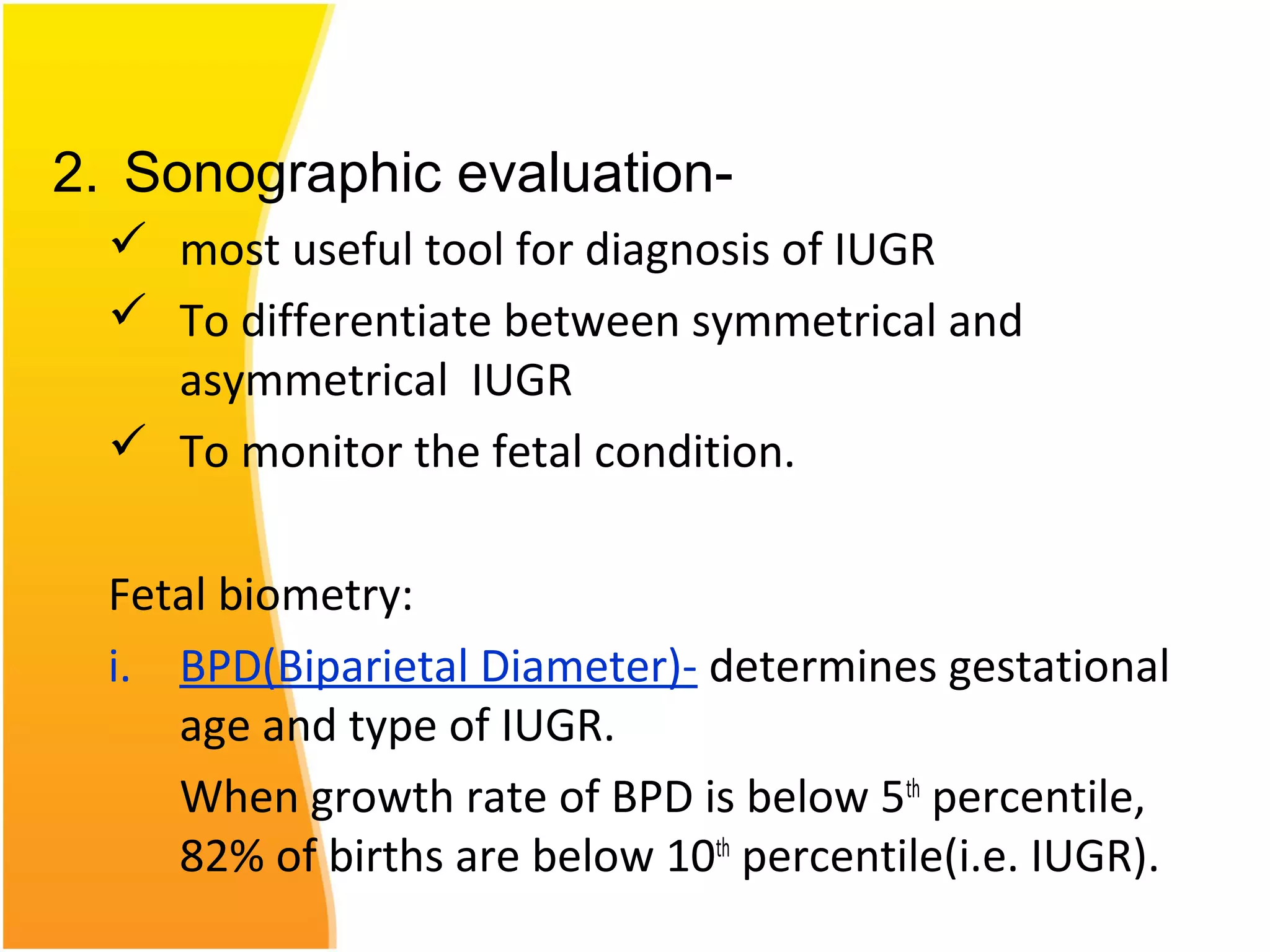 2. Sonographic evaluation-
 most useful tool for diagnosis of IUGR
 To differentiate between symmetrical and
asymmetrical IUGR
 To monitor the fetal condition.
Fetal biometry:
i. BPD(Biparietal Diameter)- determines gestational
age and type of IUGR.
When growth rate of BPD is below 5th
percentile,
82% of births are below 10th
percentile(i.e. IUGR).
 