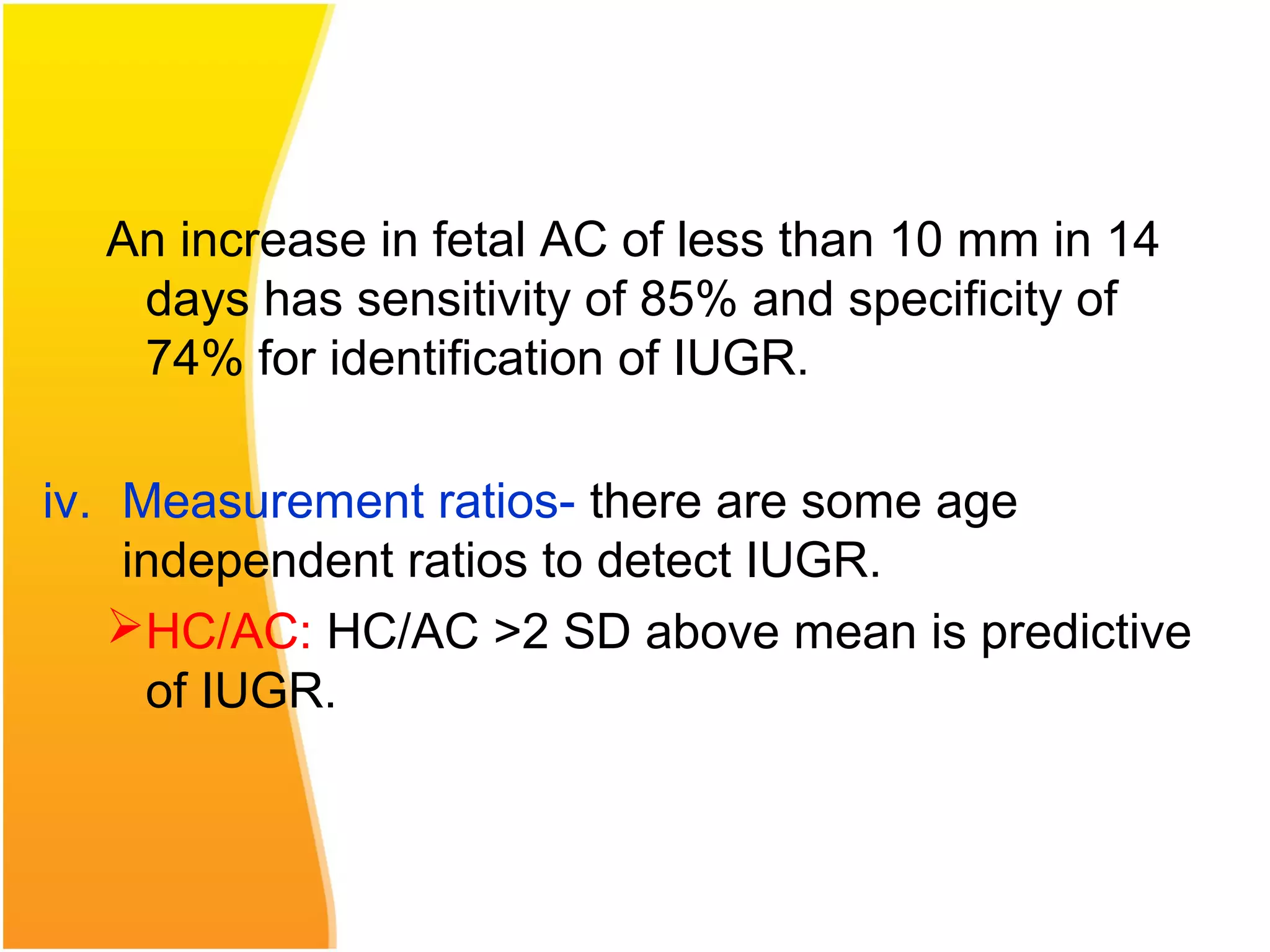 An increase in fetal AC of less than 10 mm in 14
days has sensitivity of 85% and specificity of
74% for identification of IUGR.
iv. Measurement ratios- there are some age
independent ratios to detect IUGR.
HC/AC: HC/AC >2 SD above mean is predictive
of IUGR.
 