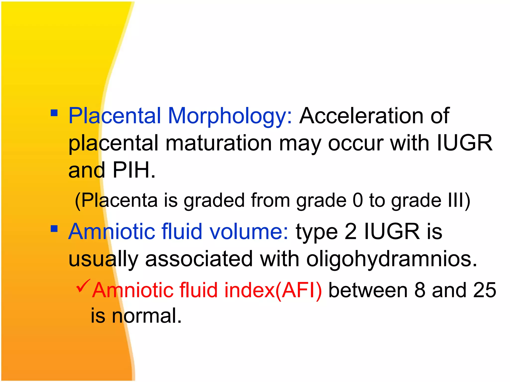  Placental Morphology: Acceleration of
placental maturation may occur with IUGR
and PIH.
(Placenta is graded from grade 0 to grade III)
 Amniotic fluid volume: type 2 IUGR is
usually associated with oligohydramnios.
Amniotic fluid index(AFI) between 8 and 25
is normal.
 