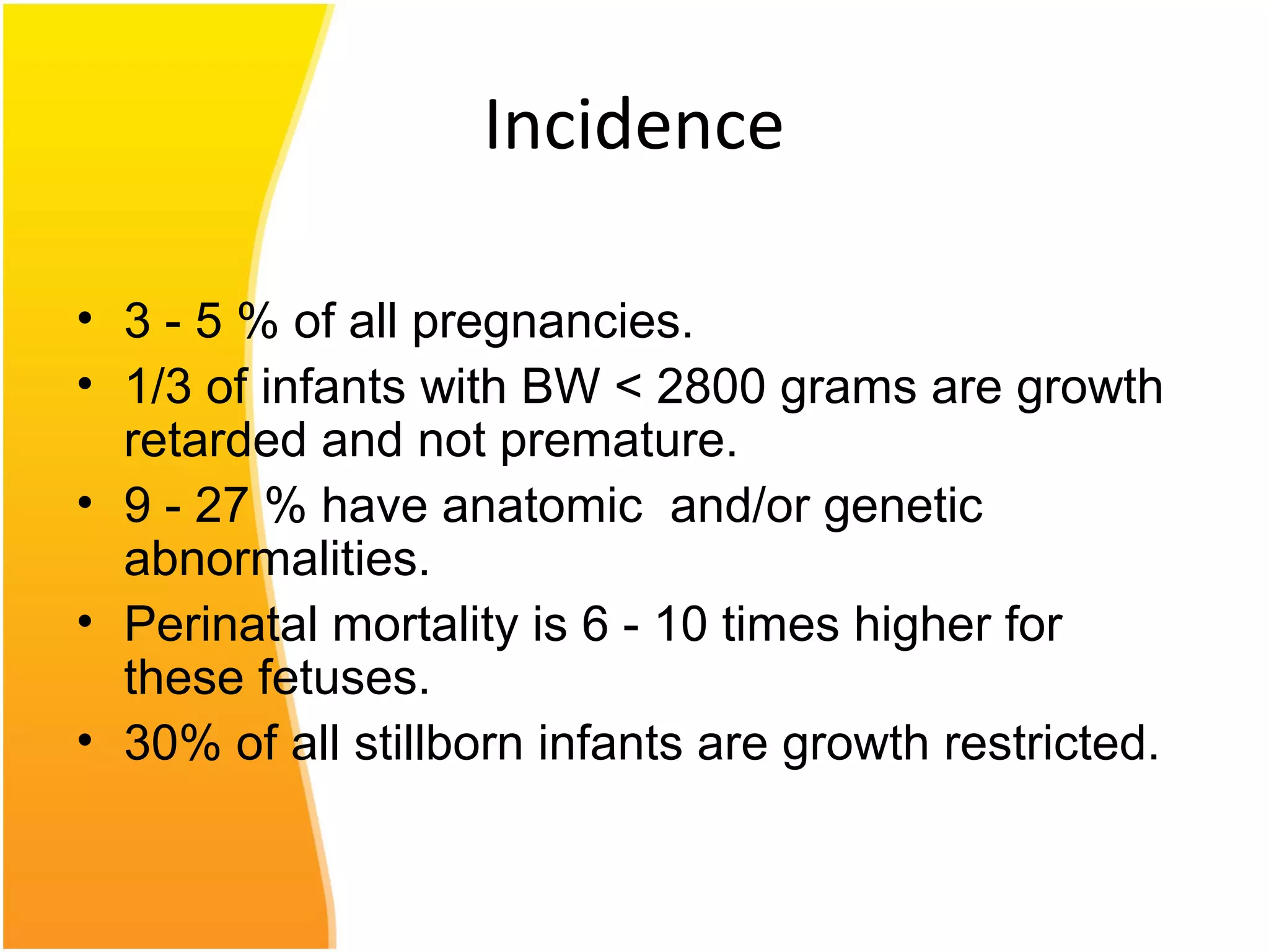 Incidence
• 3 - 5 % of all pregnancies.
• 1/3 of infants with BW < 2800 grams are growth
retarded and not premature.
• 9 - 27 % have anatomic and/or genetic
abnormalities.
• Perinatal mortality is 6 - 10 times higher for
these fetuses.
• 30% of all stillborn infants are growth restricted.
 
