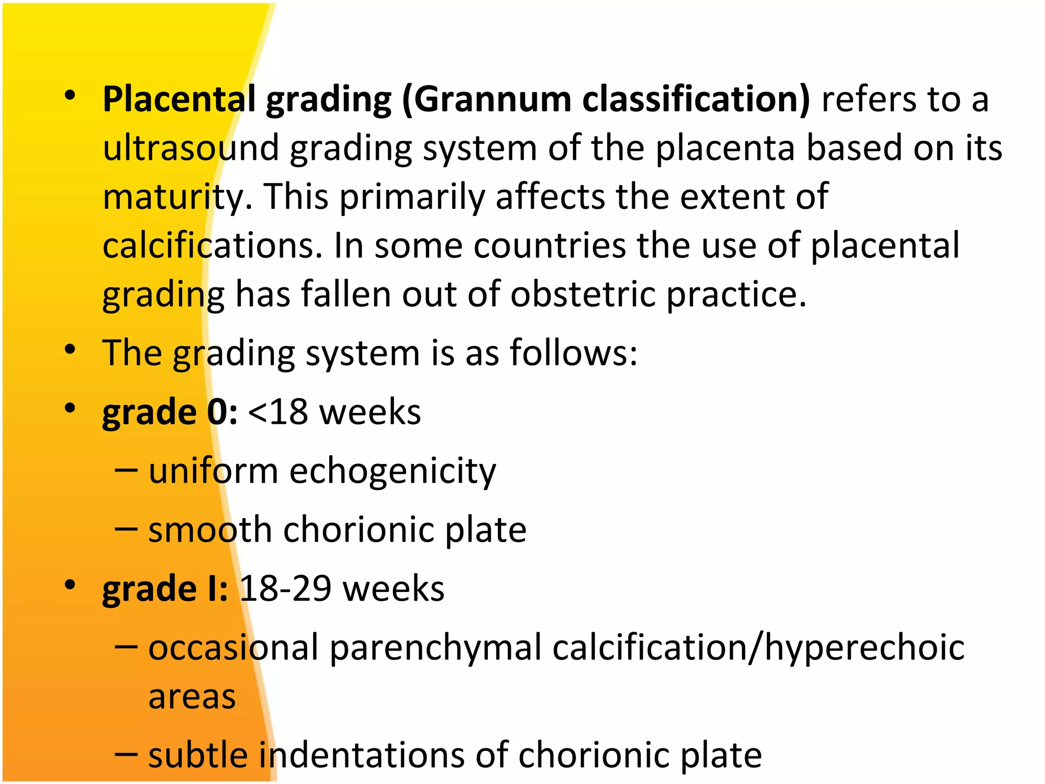 • Placental grading (Grannum classification) refers to a
ultrasound grading system of the placenta based on its
maturity. This primarily affects the extent of
calcifications. In some countries the use of placental
grading has fallen out of obstetric practice.
• The grading system is as follows:
• grade 0: <18 weeks
– uniform echogenicity
– smooth chorionic plate
• grade I: 18-29 weeks
– occasional parenchymal calcification/hyperechoic
areas
– subtle indentations of chorionic plate
 