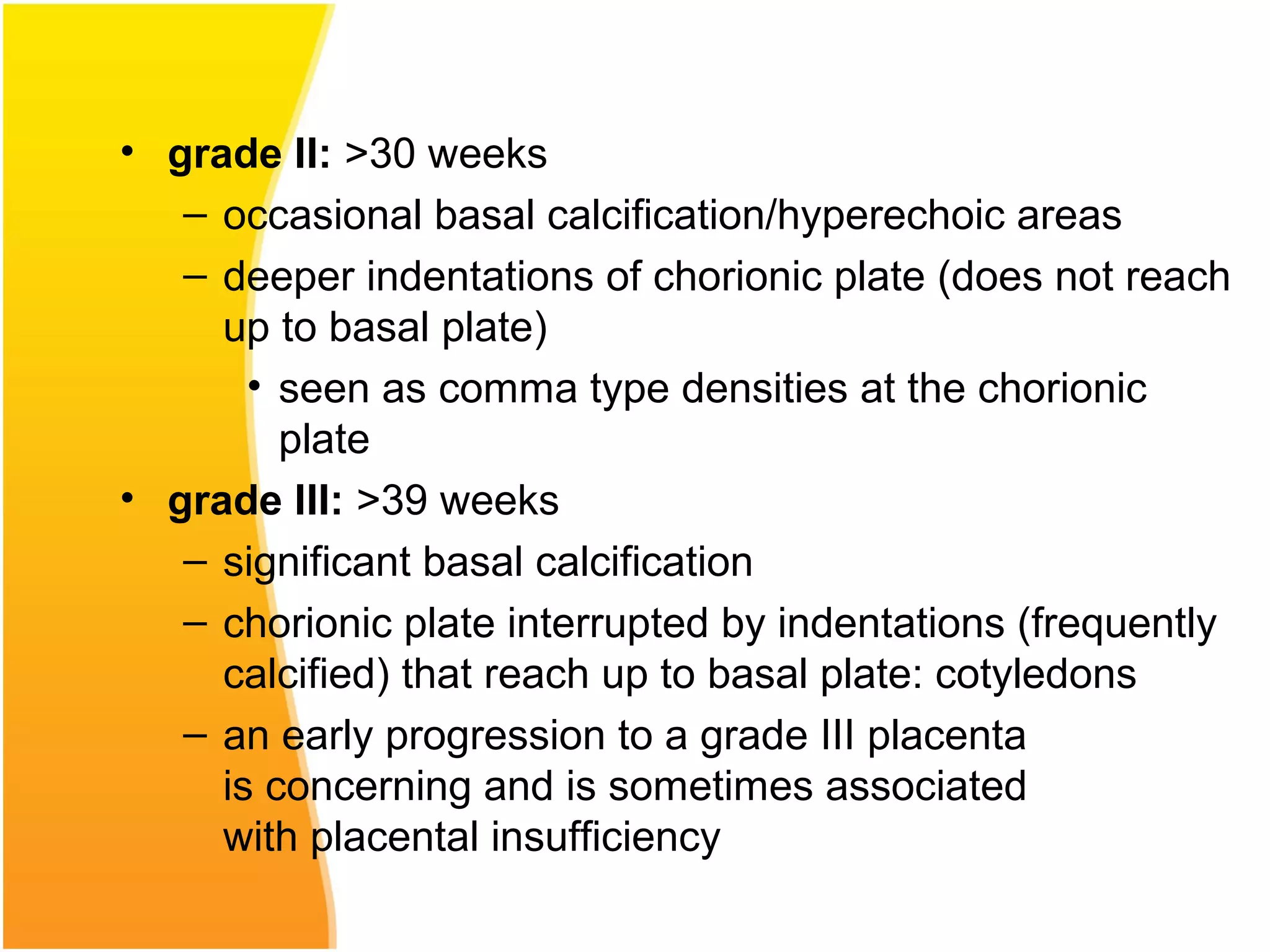 • grade II: >30 weeks
– occasional basal calcification/hyperechoic areas
– deeper indentations of chorionic plate (does not reach
up to basal plate)
• seen as comma type densities at the chorionic
plate
• grade III: >39 weeks
– significant basal calcification
– chorionic plate interrupted by indentations (frequently
calcified) that reach up to basal plate: cotyledons
– an early progression to a grade III placenta
is concerning and is sometimes associated
with placental insufficiency
 