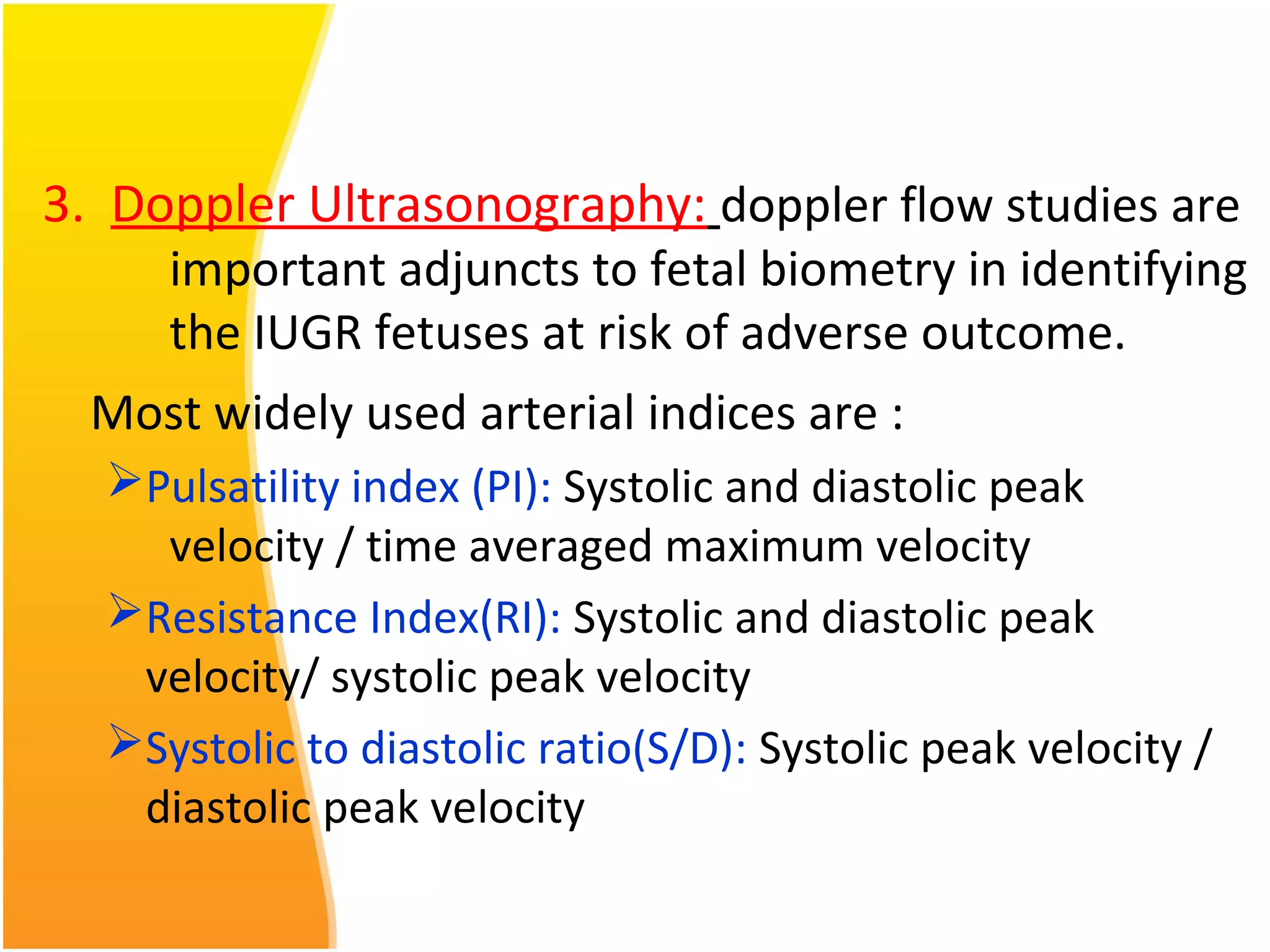 3. Doppler Ultrasonography: doppler flow studies are
important adjuncts to fetal biometry in identifying
the IUGR fetuses at risk of adverse outcome.
Most widely used arterial indices are :
Pulsatility index (PI): Systolic and diastolic peak
velocity / time averaged maximum velocity
Resistance Index(RI): Systolic and diastolic peak
velocity/ systolic peak velocity
Systolic to diastolic ratio(S/D): Systolic peak velocity /
diastolic peak velocity
 