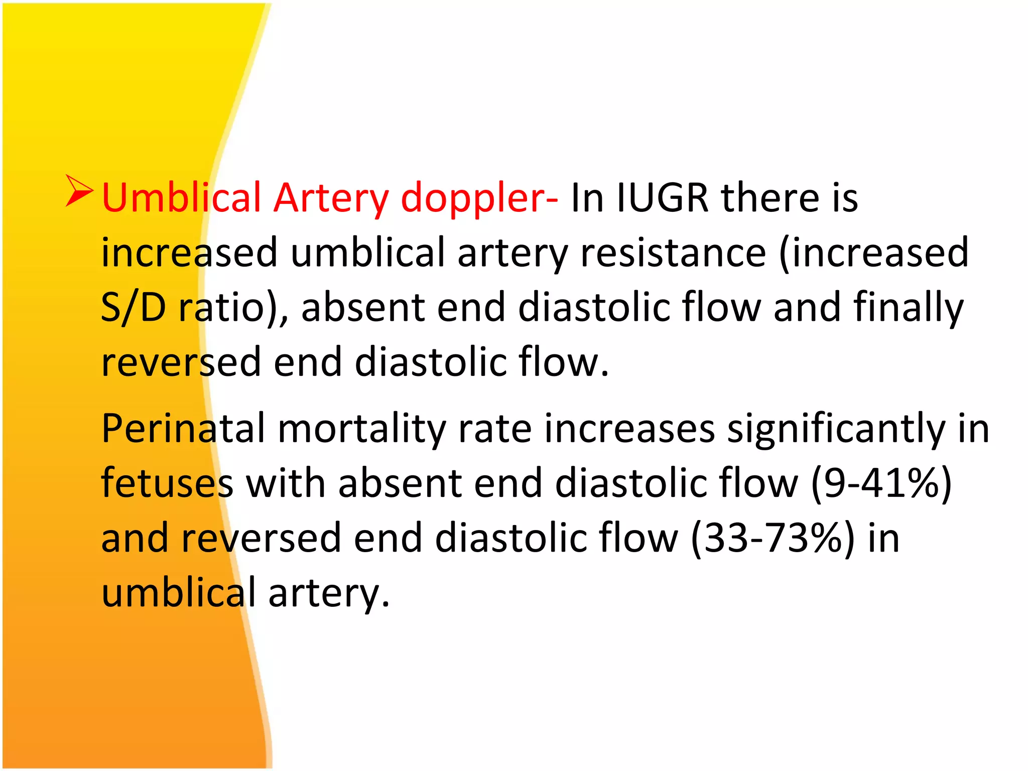 Umblical Artery doppler- In IUGR there is
increased umblical artery resistance (increased
S/D ratio), absent end diastolic flow and finally
reversed end diastolic flow.
Perinatal mortality rate increases significantly in
fetuses with absent end diastolic flow (9-41%)
and reversed end diastolic flow (33-73%) in
umblical artery.
 