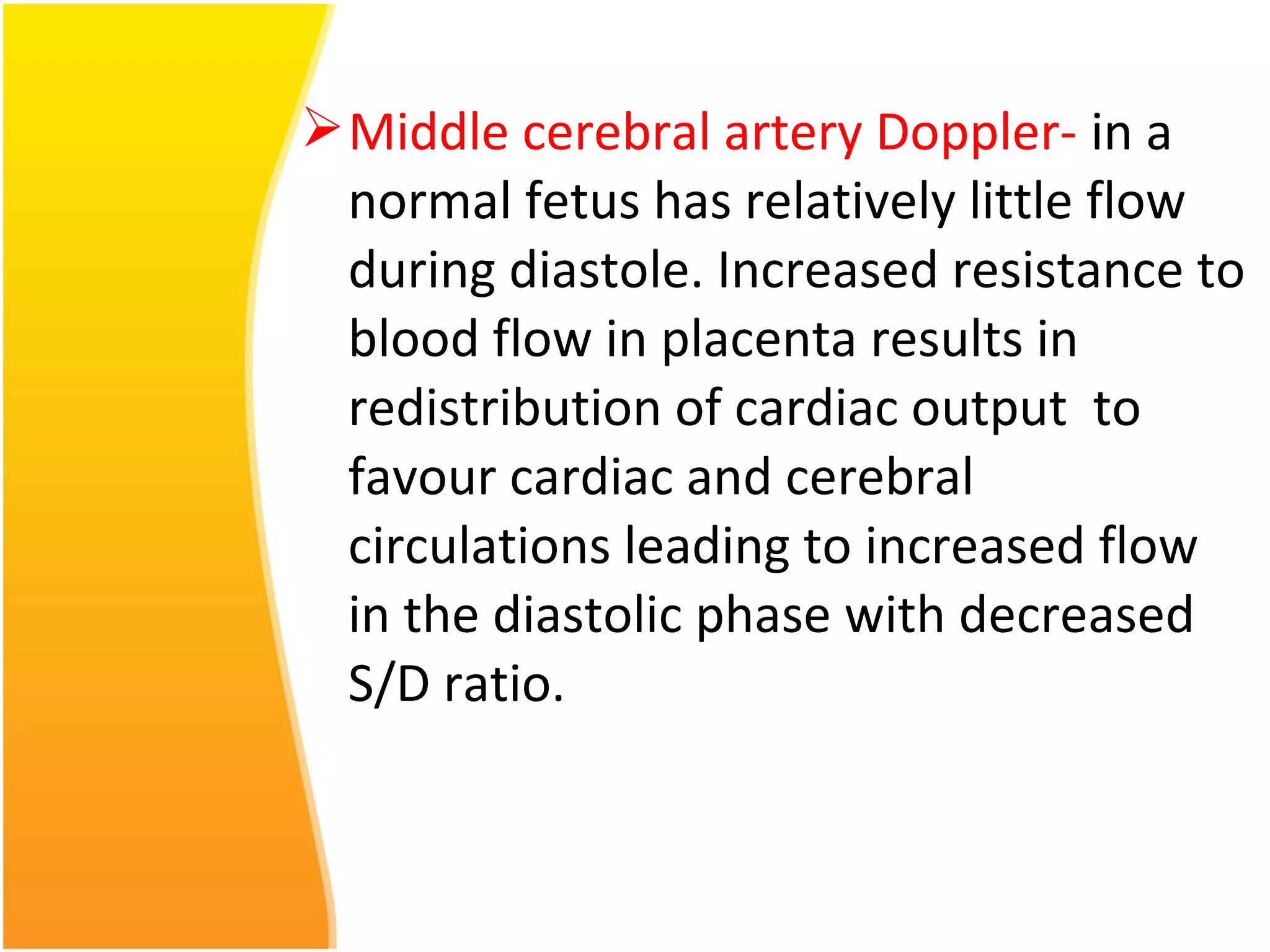 Middle cerebral artery Doppler- in a
normal fetus has relatively little flow
during diastole. Increased resistance to
blood flow in placenta results in
redistribution of cardiac output to
favour cardiac and cerebral
circulations leading to increased flow
in the diastolic phase with decreased
S/D ratio.
 
