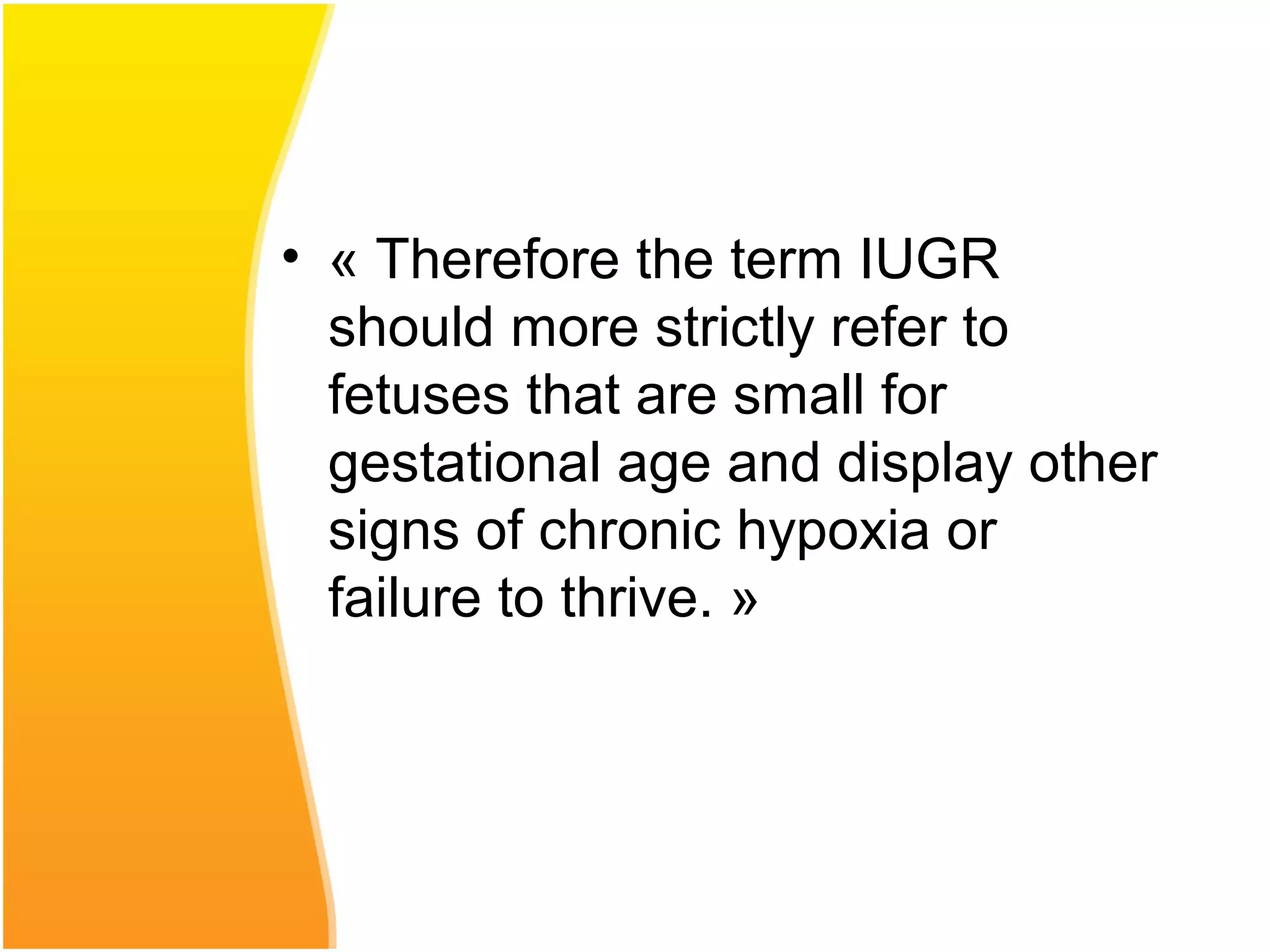 • « Therefore the term IUGR
should more strictly refer to
fetuses that are small for
gestational age and display other
signs of chronic hypoxia or
failure to thrive. »
 