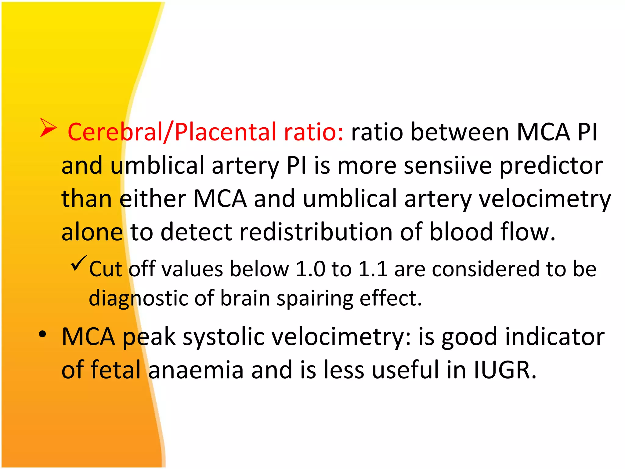  Cerebral/Placental ratio: ratio between MCA PI
and umblical artery PI is more sensiive predictor
than either MCA and umblical artery velocimetry
alone to detect redistribution of blood flow.
Cut off values below 1.0 to 1.1 are considered to be
diagnostic of brain spairing effect.
• MCA peak systolic velocimetry: is good indicator
of fetal anaemia and is less useful in IUGR.
 