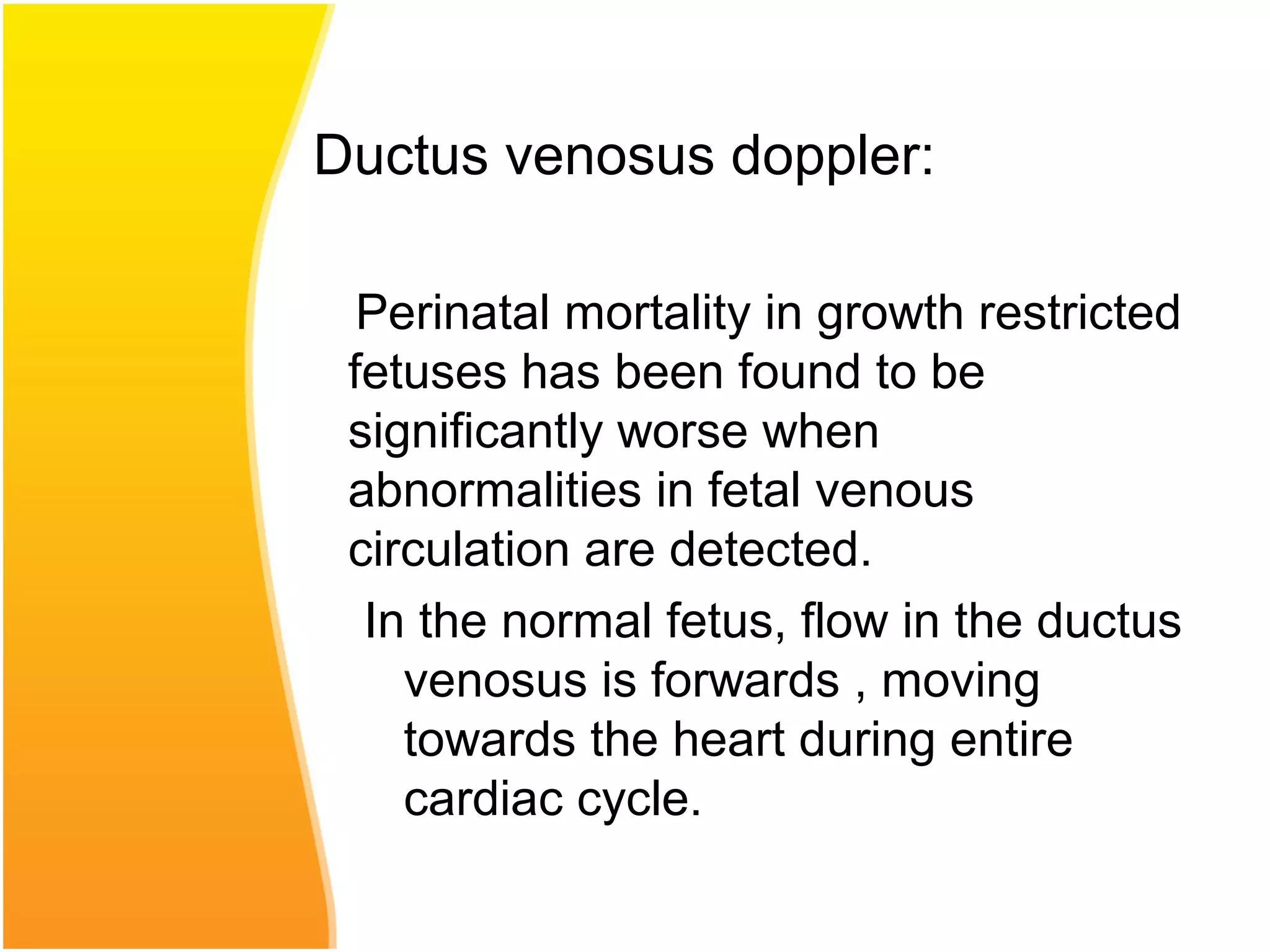 Ductus venosus doppler:
Perinatal mortality in growth restricted
fetuses has been found to be
significantly worse when
abnormalities in fetal venous
circulation are detected.
In the normal fetus, flow in the ductus
venosus is forwards , moving
towards the heart during entire
cardiac cycle.
 