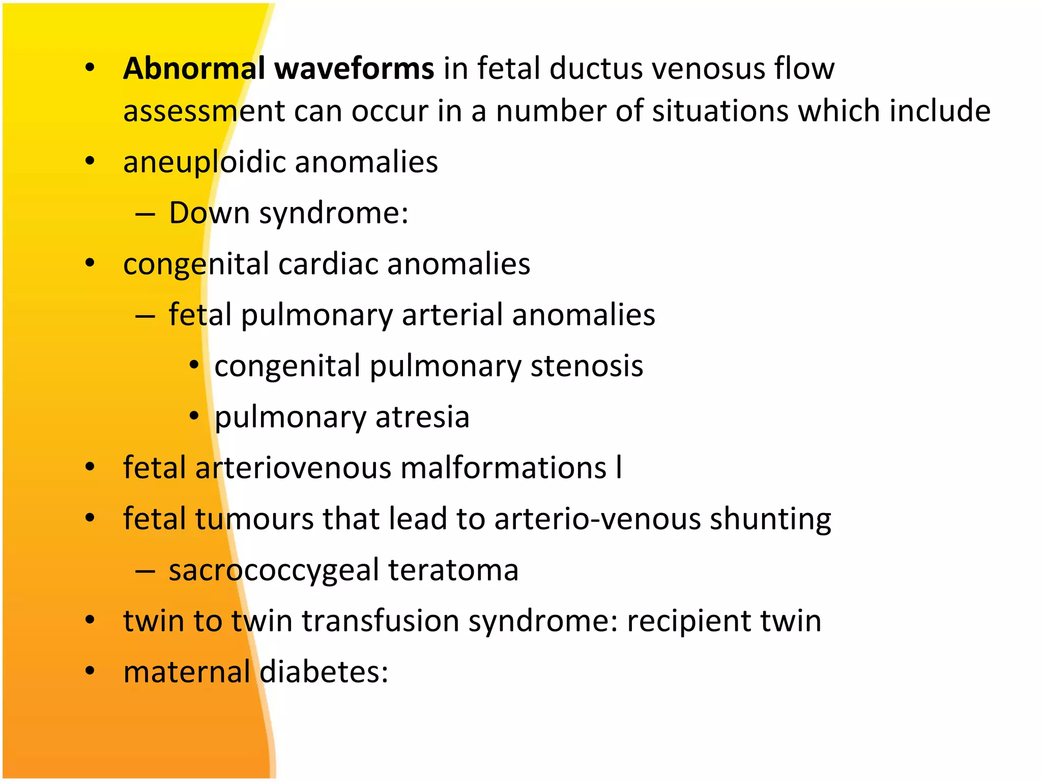 • Abnormal waveforms in fetal ductus venosus flow
assessment can occur in a number of situations which include
• aneuploidic anomalies
– Down syndrome:
• congenital cardiac anomalies
– fetal pulmonary arterial anomalies
• congenital pulmonary stenosis
• pulmonary atresia
• fetal arteriovenous malformations l
• fetal tumours that lead to arterio-venous shunting
– sacrococcygeal teratoma
• twin to twin transfusion syndrome: recipient twin
• maternal diabetes:
 