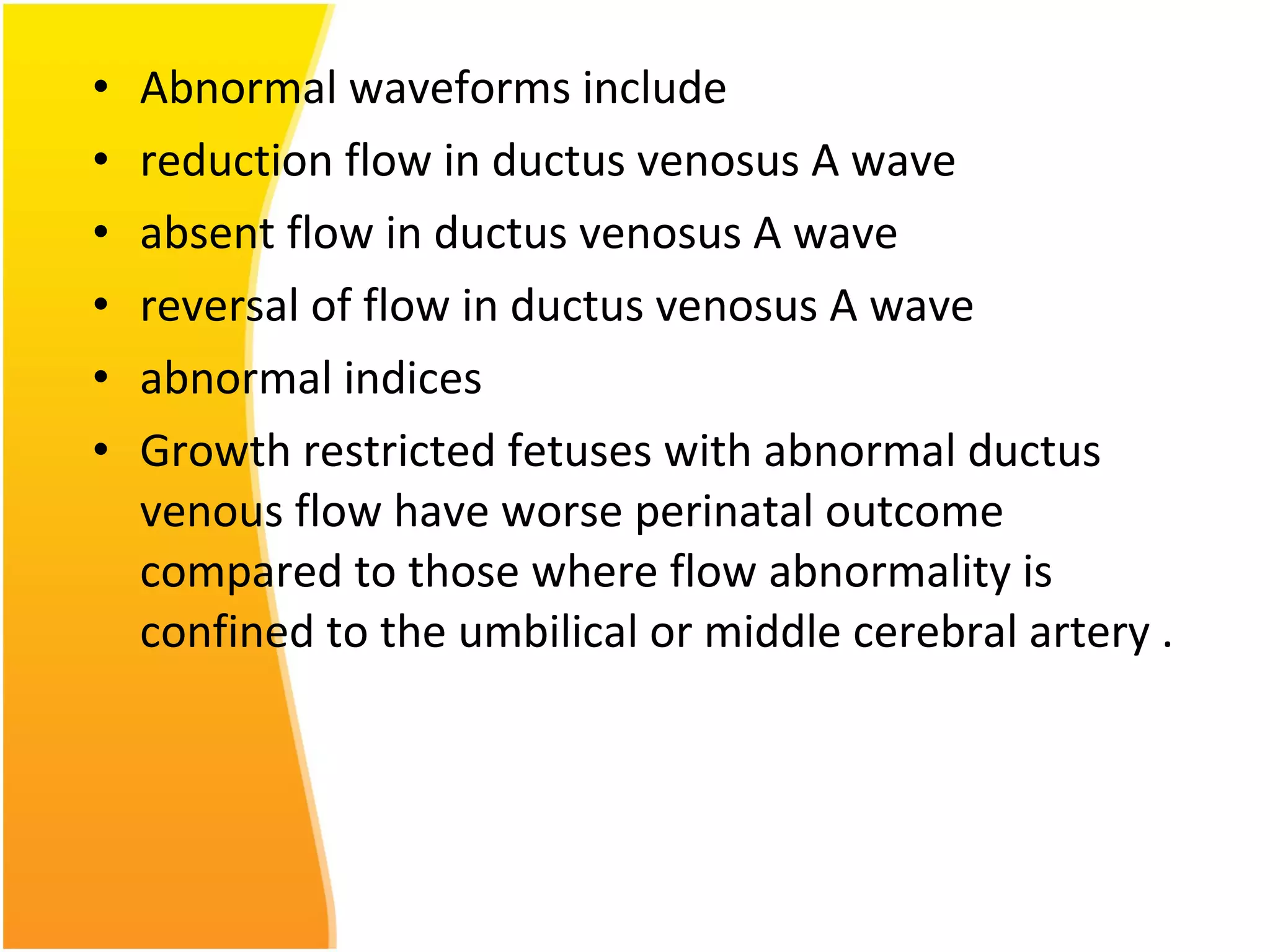 • Abnormal waveforms include
• reduction flow in ductus venosus A wave
• absent flow in ductus venosus A wave
• reversal of flow in ductus venosus A wave
• abnormal indices
• Growth restricted fetuses with abnormal ductus
venous flow have worse perinatal outcome
compared to those where flow abnormality is
confined to the umbilical or middle cerebral artery .
 
