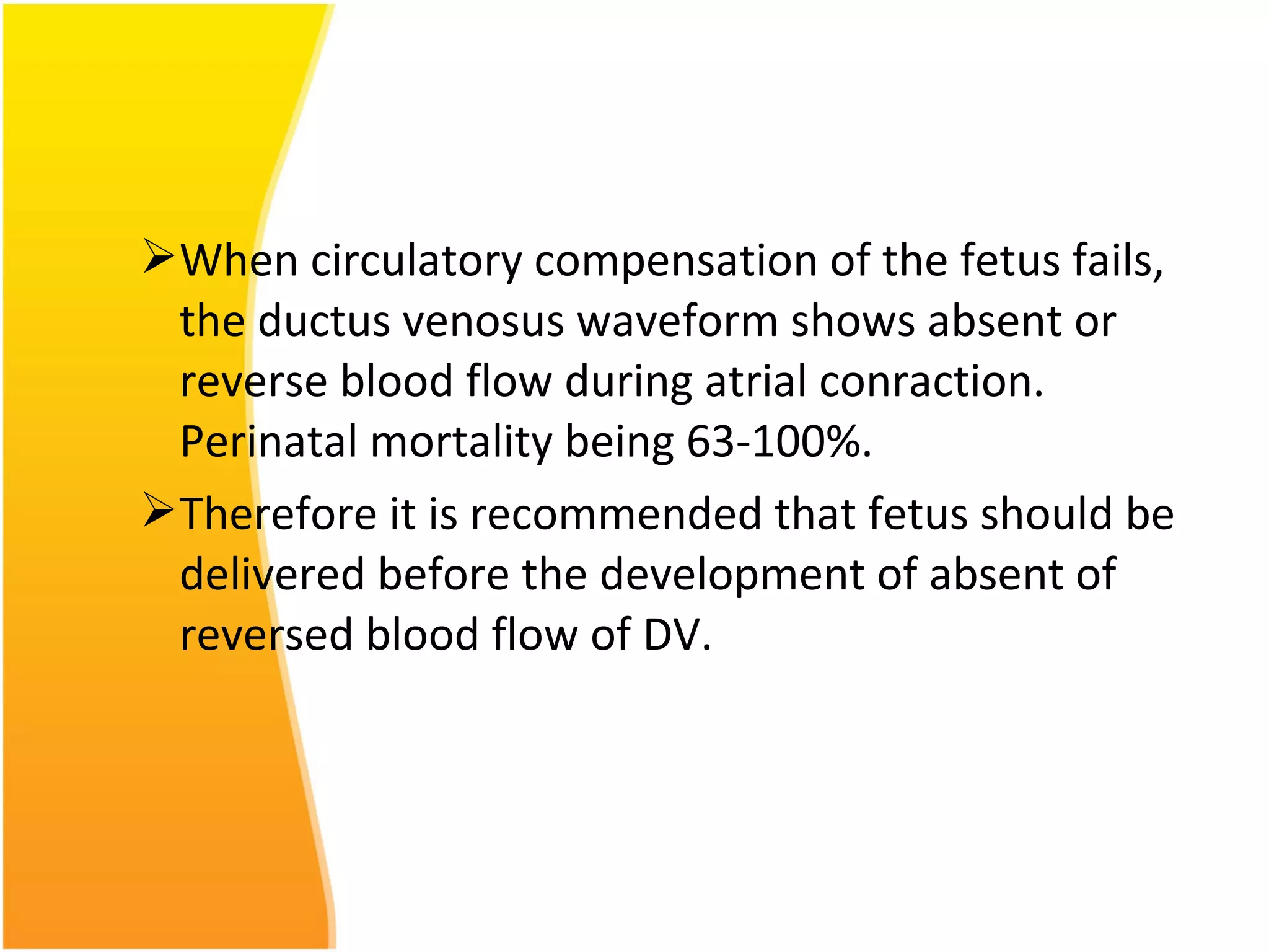 When circulatory compensation of the fetus fails,
the ductus venosus waveform shows absent or
reverse blood flow during atrial conraction.
Perinatal mortality being 63-100%.
Therefore it is recommended that fetus should be
delivered before the development of absent of
reversed blood flow of DV.
 