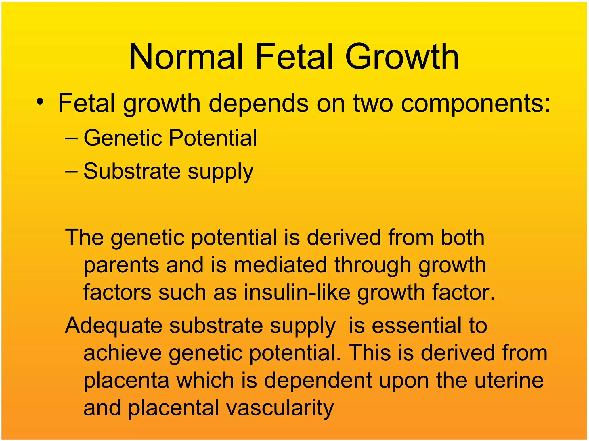 Normal Fetal Growth
• Fetal growth depends on two components:
– Genetic Potential
– Substrate supply
The genetic potential is derived from both
parents and is mediated through growth
factors such as insulin-like growth factor.
Adequate substrate supply is essential to
achieve genetic potential. This is derived from
placenta which is dependent upon the uterine
and placental vascularity
 