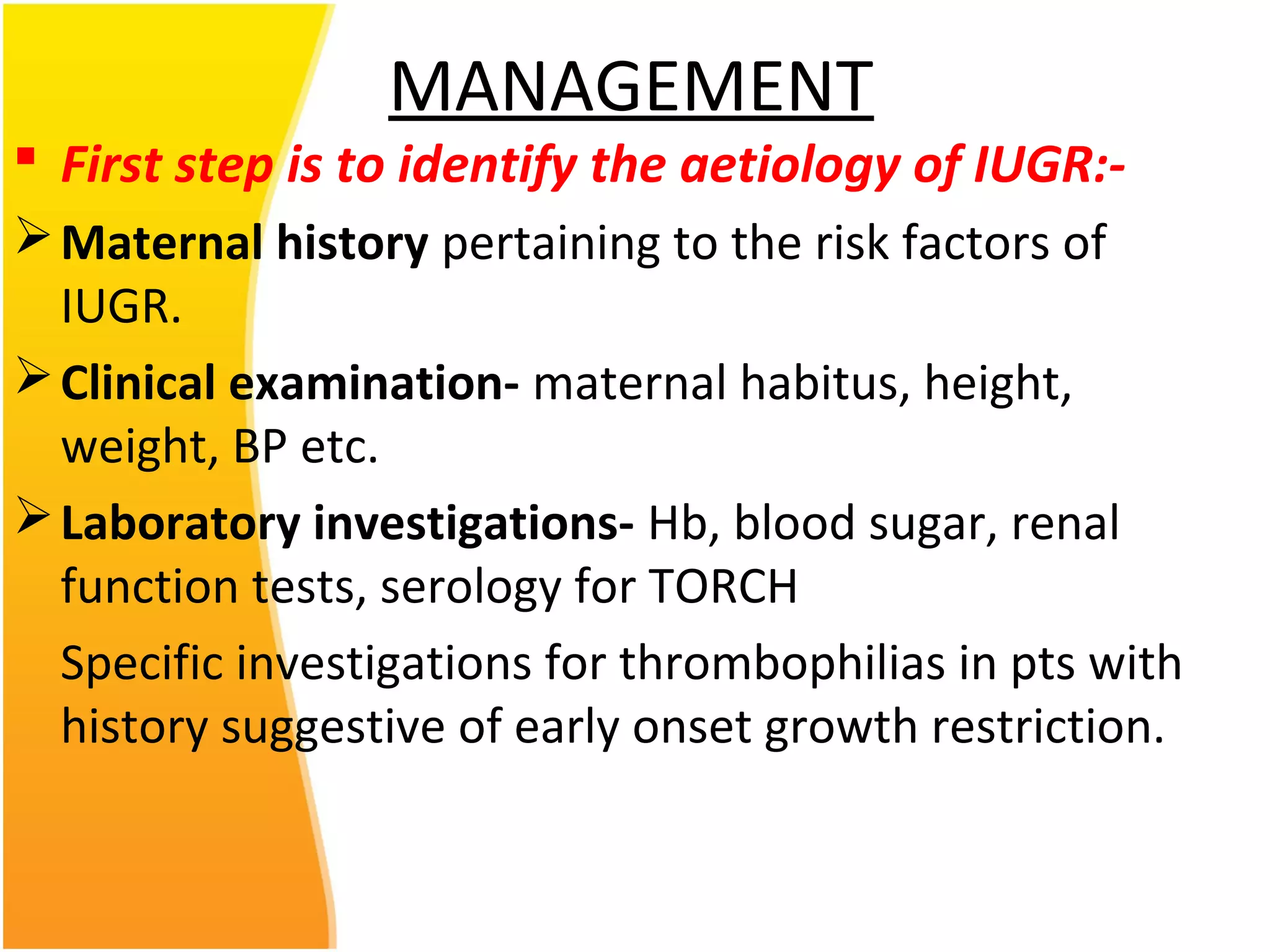 MANAGEMENT
 First step is to identify the aetiology of IUGR:-
Maternal history pertaining to the risk factors of
IUGR.
Clinical examination- maternal habitus, height,
weight, BP etc.
Laboratory investigations- Hb, blood sugar, renal
function tests, serology for TORCH
Specific investigations for thrombophilias in pts with
history suggestive of early onset growth restriction.
 