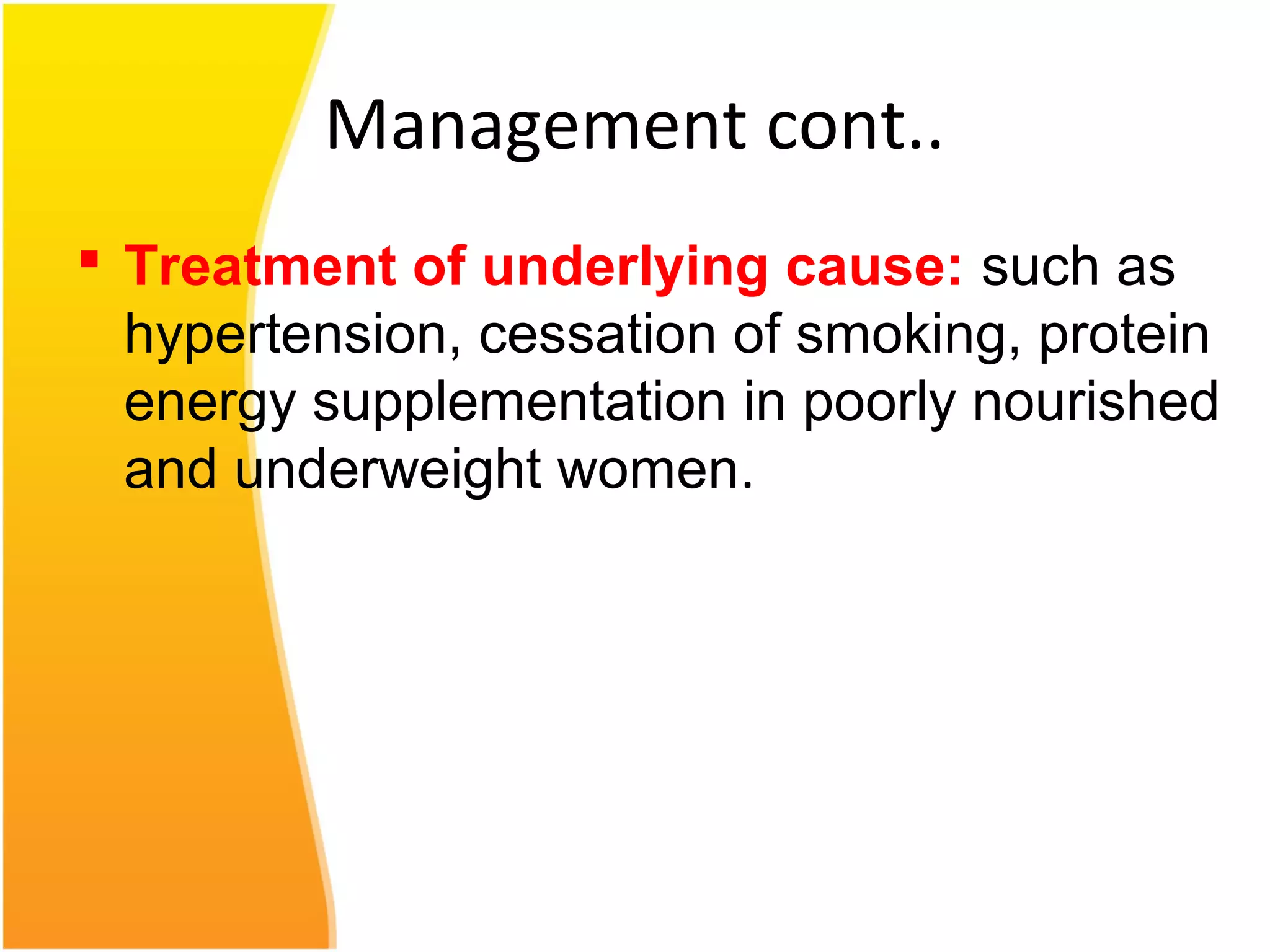 Management cont..
 Treatment of underlying cause: such as
hypertension, cessation of smoking, protein
energy supplementation in poorly nourished
and underweight women.
 