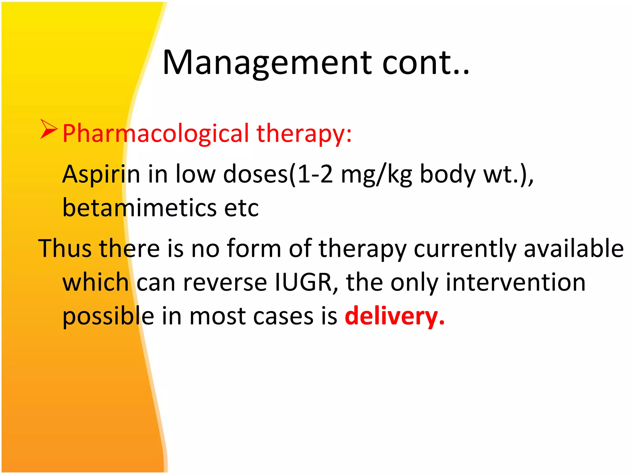 Management cont..
Pharmacological therapy:
Aspirin in low doses(1-2 mg/kg body wt.),
betamimetics etc
Thus there is no form of therapy currently available
which can reverse IUGR, the only intervention
possible in most cases is delivery.
 