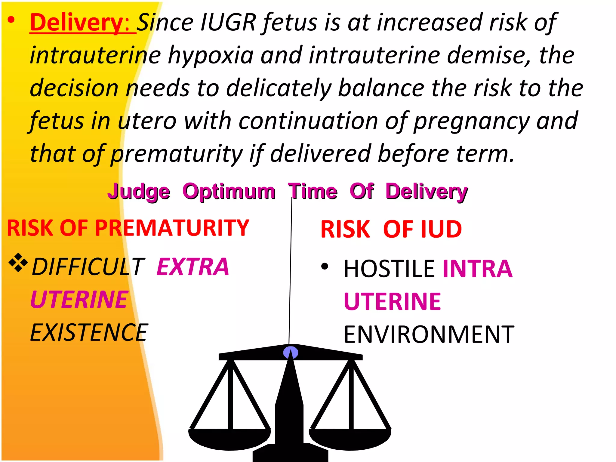 • Delivery: Since IUGR fetus is at increased risk of
intrauterine hypoxia and intrauterine demise, the
decision needs to delicately balance the risk to the
fetus in utero with continuation of pregnancy and
that of prematurity if delivered before term.
RISK OF PREMATURITY
DIFFICULT EXTRA
UTERINE
EXISTENCE
RISK OF IUD
• HOSTILE INTRA
UTERINE
ENVIRONMENT
Judge Optimum Time Of DeliveryJudge Optimum Time Of Delivery
 