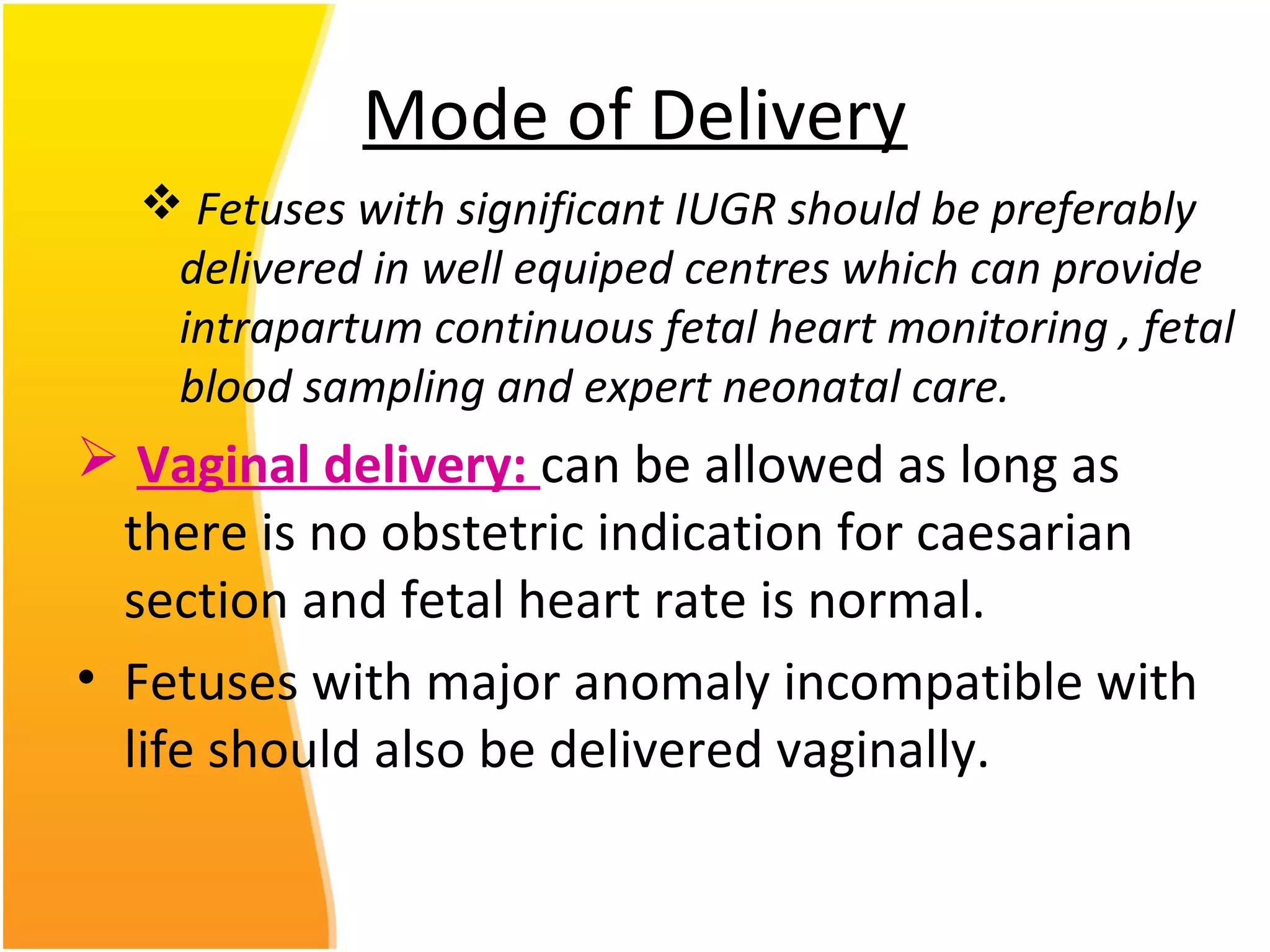 Mode of Delivery
 Fetuses with significant IUGR should be preferably
delivered in well equiped centres which can provide
intrapartum continuous fetal heart monitoring , fetal
blood sampling and expert neonatal care.
 Vaginal delivery: can be allowed as long as
there is no obstetric indication for caesarian
section and fetal heart rate is normal.
• Fetuses with major anomaly incompatible with
life should also be delivered vaginally.
 