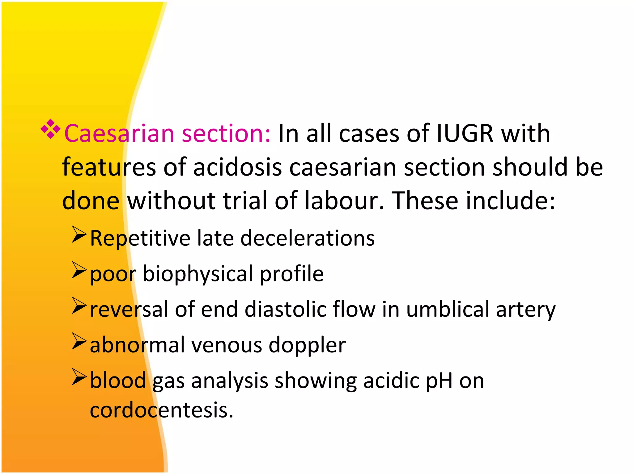 Caesarian section: In all cases of IUGR with
features of acidosis caesarian section should be
done without trial of labour. These include:
Repetitive late decelerations
poor biophysical profile
reversal of end diastolic flow in umblical artery
abnormal venous doppler
blood gas analysis showing acidic pH on
cordocentesis.
 
