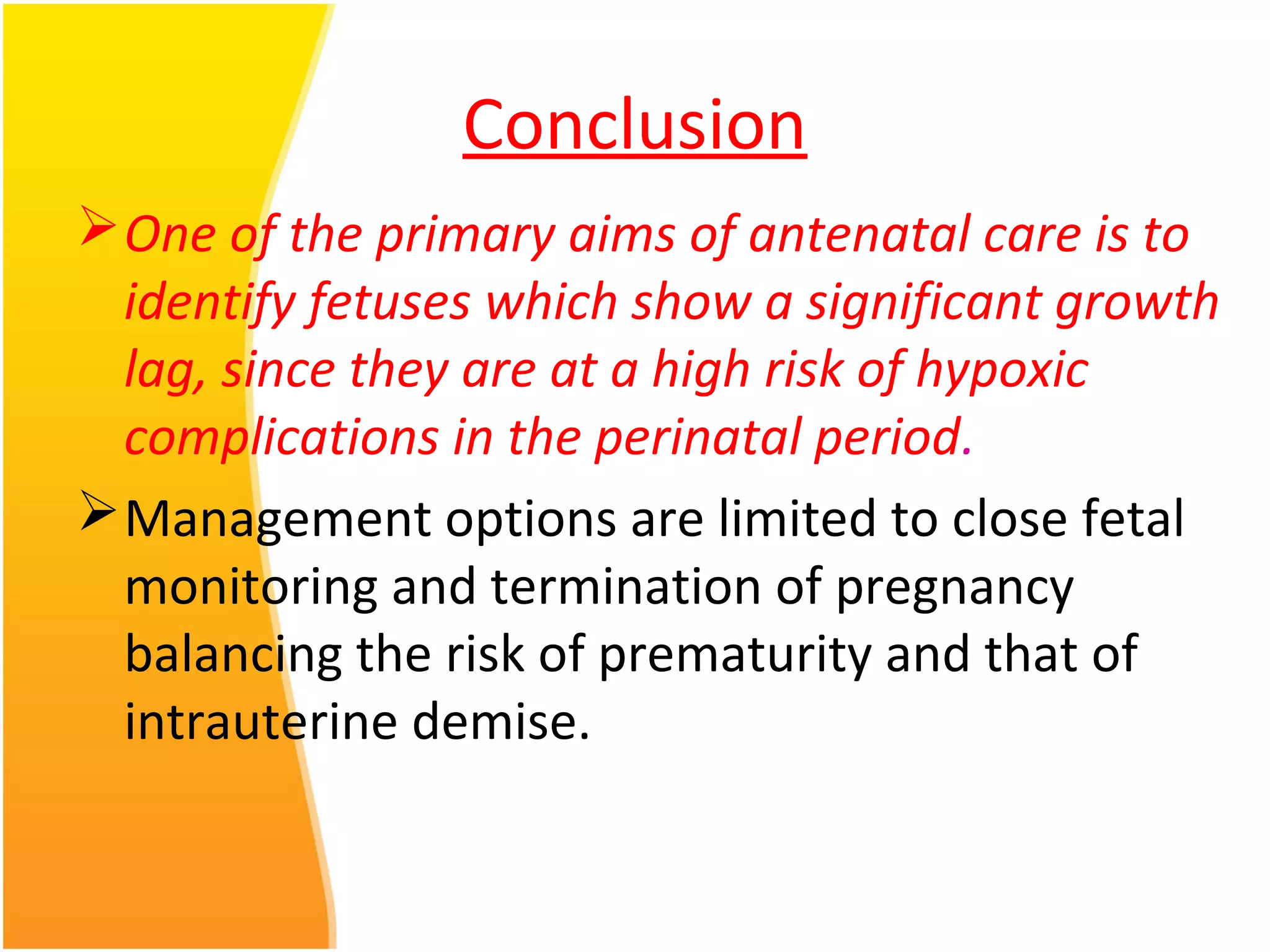 Conclusion
One of the primary aims of antenatal care is to
identify fetuses which show a significant growth
lag, since they are at a high risk of hypoxic
complications in the perinatal period.
Management options are limited to close fetal
monitoring and termination of pregnancy
balancing the risk of prematurity and that of
intrauterine demise.
 