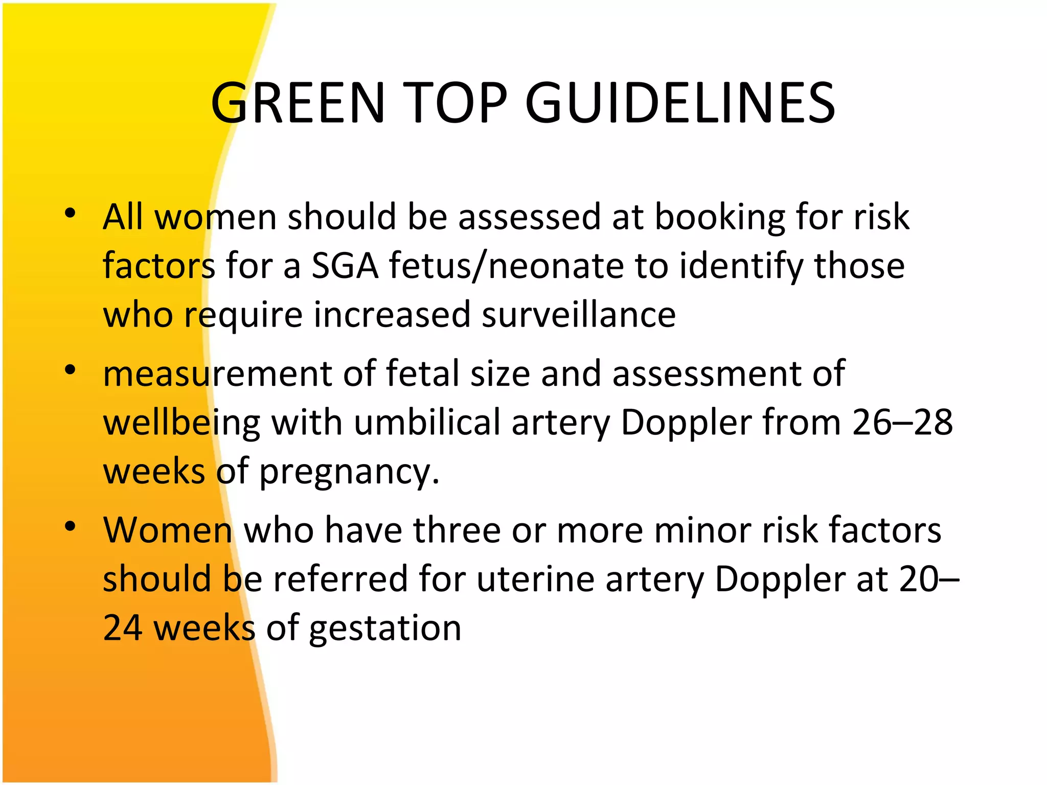 GREEN TOP GUIDELINES
• All women should be assessed at booking for risk
factors for a SGA fetus/neonate to identify those
who require increased surveillance
• measurement of fetal size and assessment of
wellbeing with umbilical artery Doppler from 26–28
weeks of pregnancy.
• Women who have three or more minor risk factors
should be referred for uterine artery Doppler at 20–
24 weeks of gestation
 
